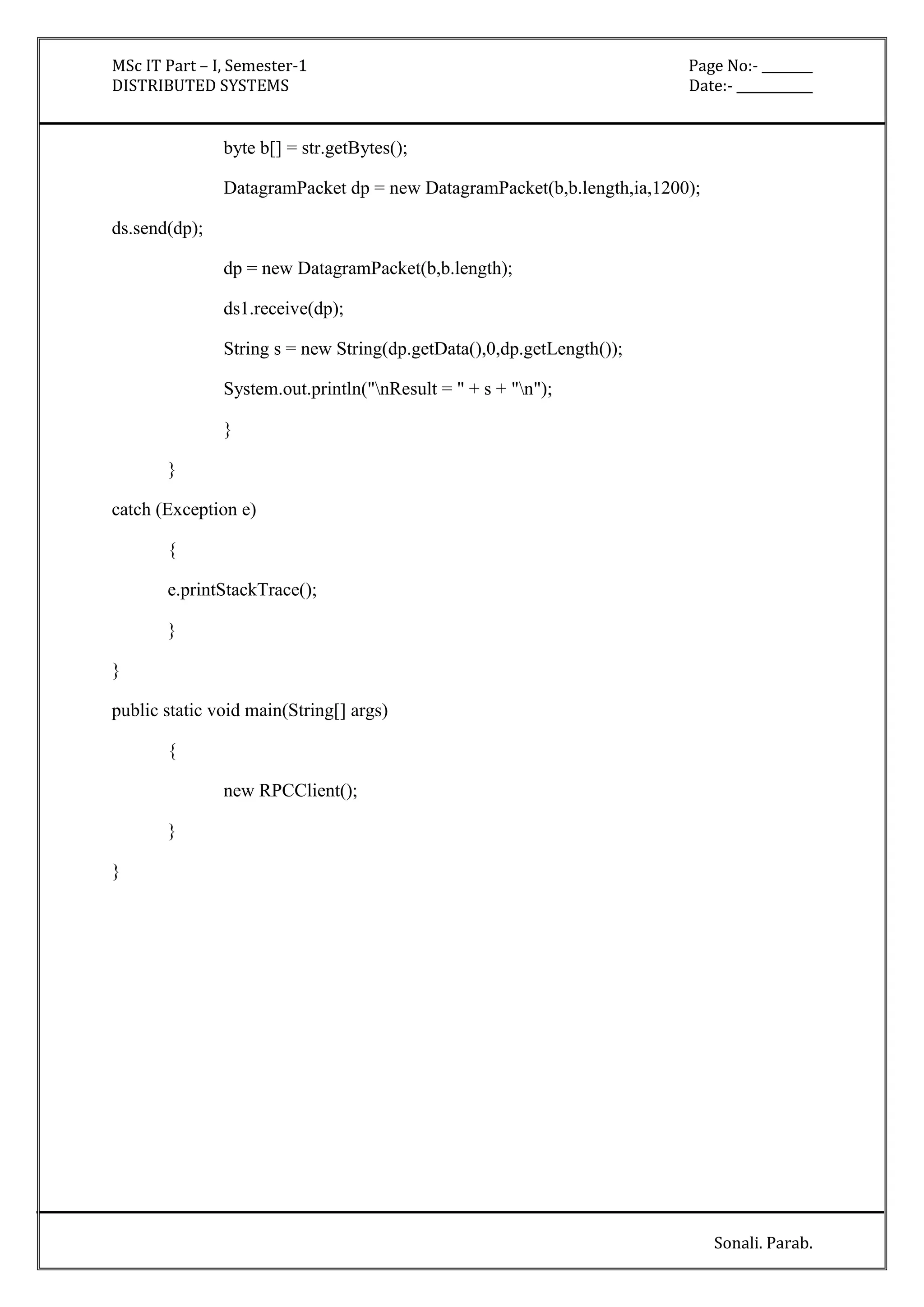 MSc IT Part – I, Semester-1 Page No:- ________ 
DISTRIBUTED SYSTEMS Date:- ____________ 
Sonali. Parab. 
byte b[] = str.getBytes(); 
DatagramPacket dp = new DatagramPacket(b,b.length,ia,1200); 
ds.send(dp); 
dp = new DatagramPacket(b,b.length); 
ds1.receive(dp); 
String s = new String(dp.getData(),0,dp.getLength()); 
System.out.println("nResult = " + s + "n"); 
} 
} 
catch (Exception e) 
{ 
e.printStackTrace(); 
} 
} 
public static void main(String[] args) 
{ 
new RPCClient(); 
} 
} 
 
