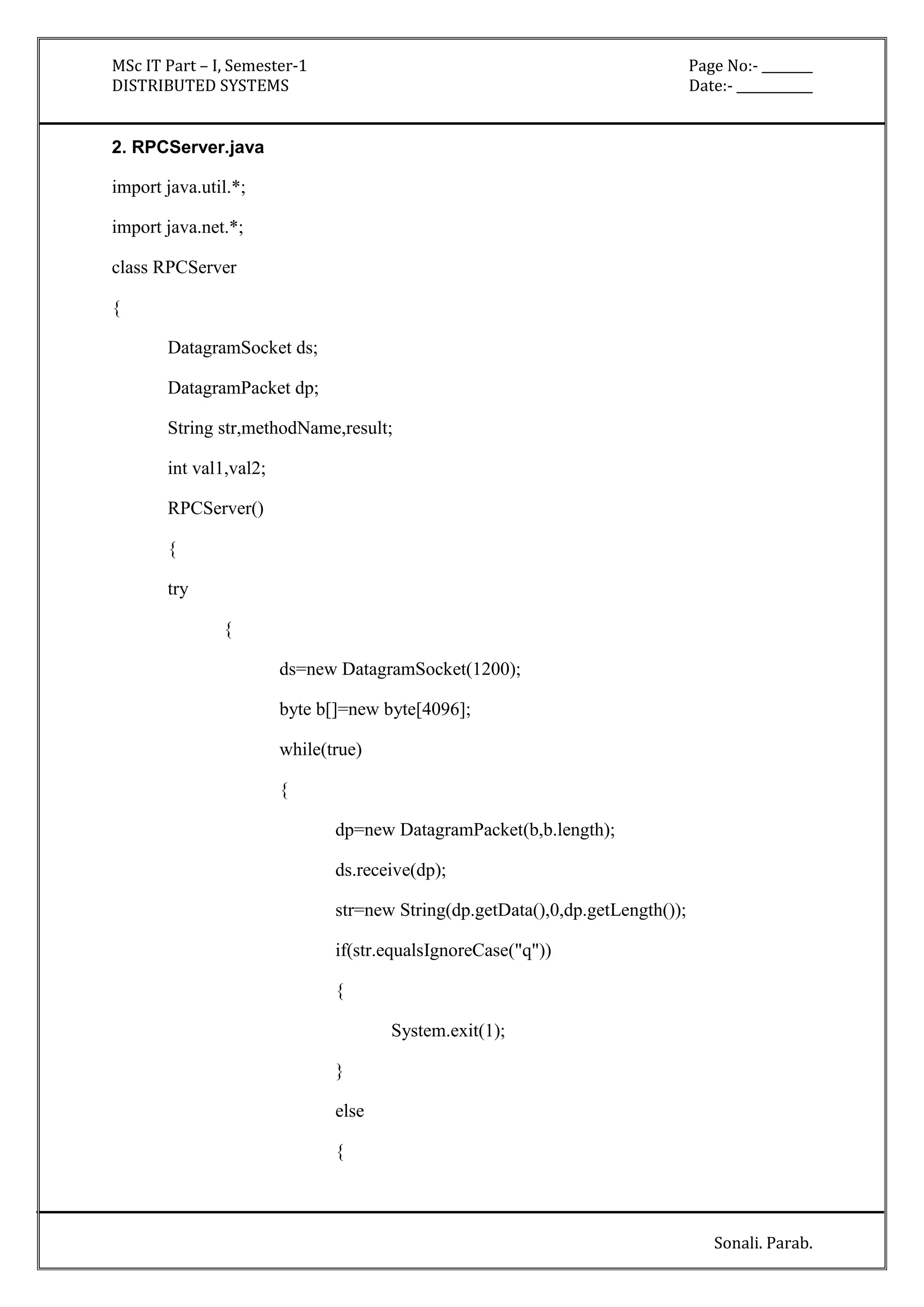 MSc IT Part – I, Semester-1 Page No:- ________ 
DISTRIBUTED SYSTEMS Date:- ____________ 
Sonali. Parab. 
2. RPCServer.java 
import java.util.*; 
import java.net.*; 
class RPCServer 
{ 
DatagramSocket ds; 
DatagramPacket dp; 
String str,methodName,result; 
int val1,val2; 
RPCServer() 
{ 
try 
{ 
ds=new DatagramSocket(1200); 
byte b[]=new byte[4096]; 
while(true) 
{ 
dp=new DatagramPacket(b,b.length); 
ds.receive(dp); 
str=new String(dp.getData(),0,dp.getLength()); 
if(str.equalsIgnoreCase("q")) 
{ 
System.exit(1); 
} 
else 
{ 
 