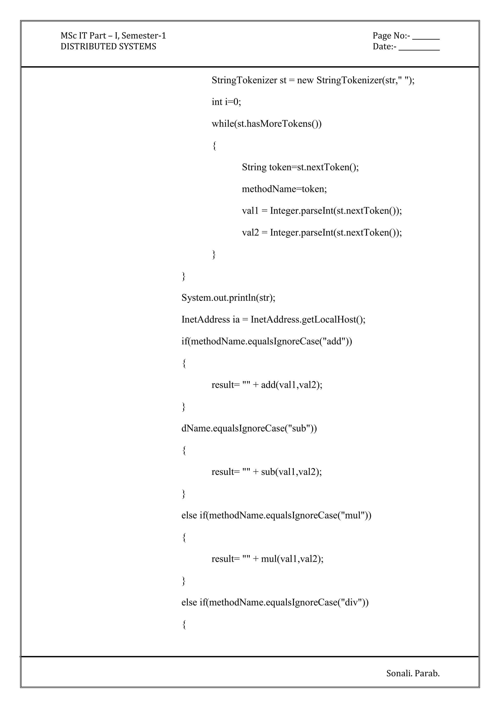 MSc IT Part – I, Semester-1 Page No:- ________ 
DISTRIBUTED SYSTEMS Date:- ____________ 
StringTokenizer st = new StringTokenizer(str," "); 
Sonali. Parab. 
int i=0; 
while(st.hasMoreTokens()) 
{ 
String token=st.nextToken(); 
methodName=token; 
val1 = Integer.parseInt(st.nextToken()); 
val2 = Integer.parseInt(st.nextToken()); 
} 
} 
System.out.println(str); 
InetAddress ia = InetAddress.getLocalHost(); 
if(methodName.equalsIgnoreCase("add")) 
{ 
result= "" + add(val1,val2); 
} 
dName.equalsIgnoreCase("sub")) 
{ 
result= "" + sub(val1,val2); 
} 
else if(methodName.equalsIgnoreCase("mul")) 
{ 
result= "" + mul(val1,val2); 
} 
else if(methodName.equalsIgnoreCase("div")) 
{ 
 