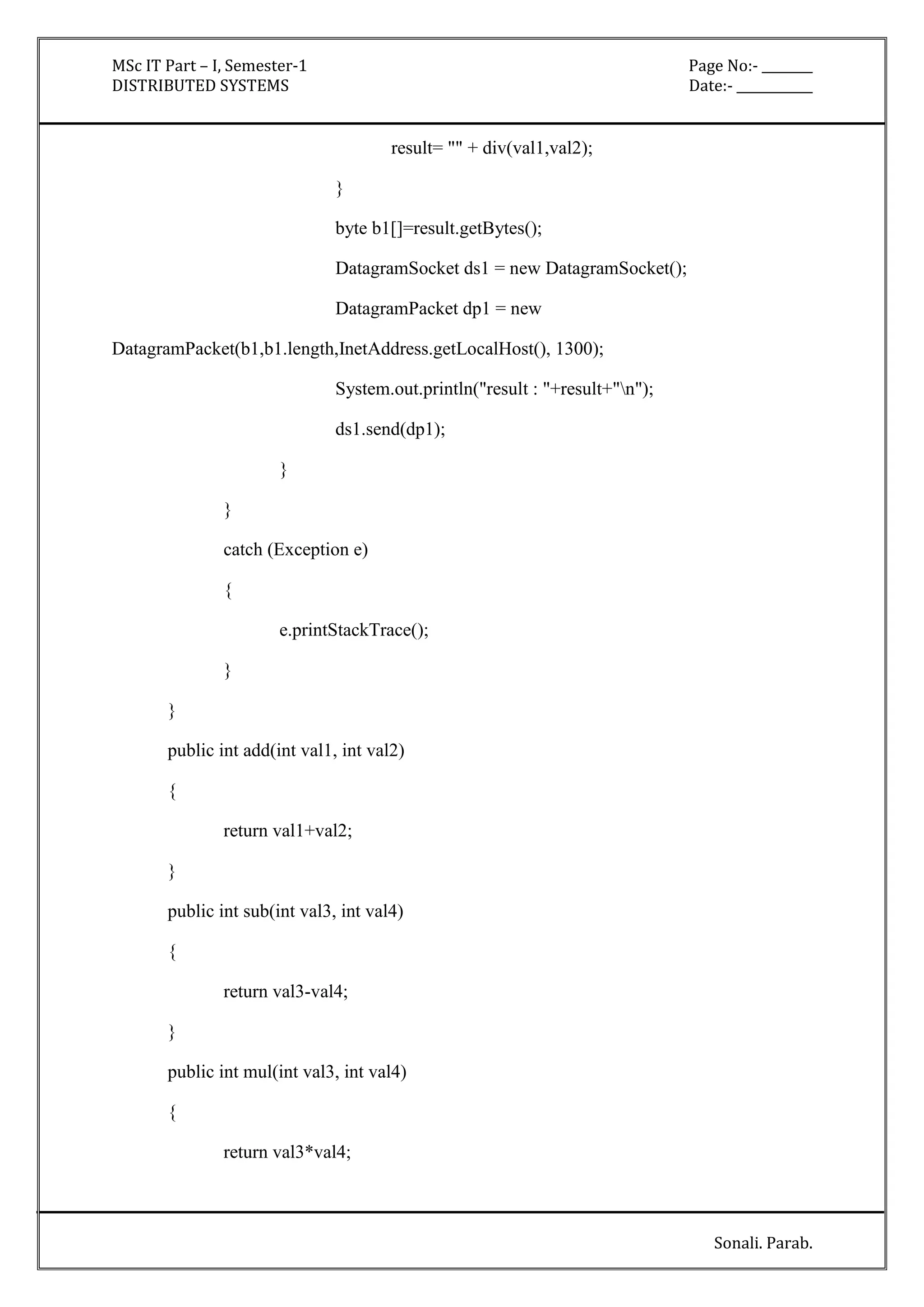MSc IT Part – I, Semester-1 Page No:- ________ 
DISTRIBUTED SYSTEMS Date:- ____________ 
Sonali. Parab. 
result= "" + div(val1,val2); 
} 
byte b1[]=result.getBytes(); 
DatagramSocket ds1 = new DatagramSocket(); 
DatagramPacket dp1 = new 
DatagramPacket(b1,b1.length,InetAddress.getLocalHost(), 1300); 
System.out.println("result : "+result+"n"); 
ds1.send(dp1); 
} 
} 
catch (Exception e) 
{ 
e.printStackTrace(); 
} 
} 
public int add(int val1, int val2) 
{ 
return val1+val2; 
} 
public int sub(int val3, int val4) 
{ 
return val3-val4; 
} 
public int mul(int val3, int val4) 
{ 
return val3*val4; 
 