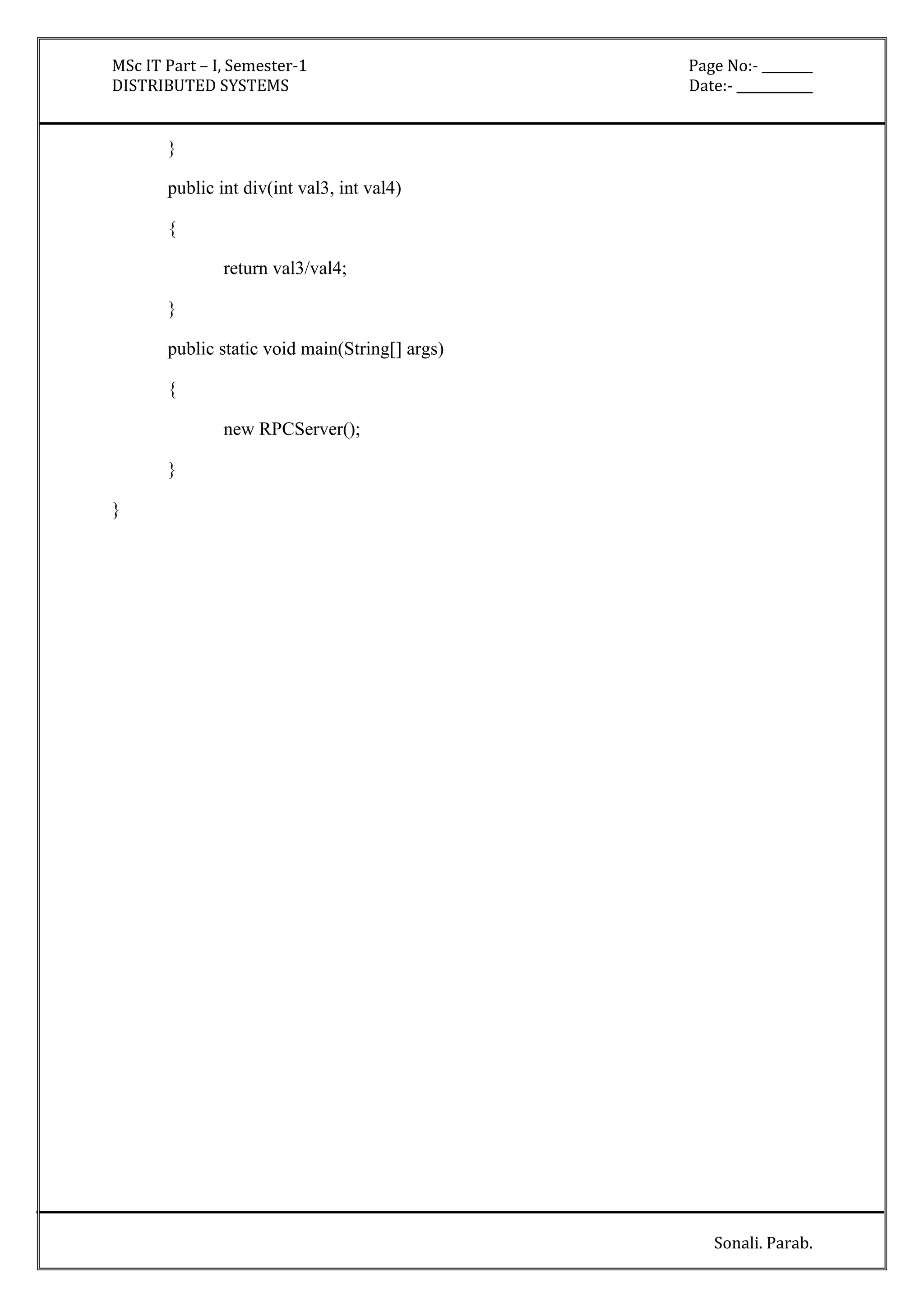 MSc IT Part – I, Semester-1 Page No:- ________ 
DISTRIBUTED SYSTEMS Date:- ____________ 
Sonali. Parab. 
} 
public int div(int val3, int val4) 
{ 
return val3/val4; 
} 
public static void main(String[] args) 
{ 
new RPCServer(); 
} 
} 
 