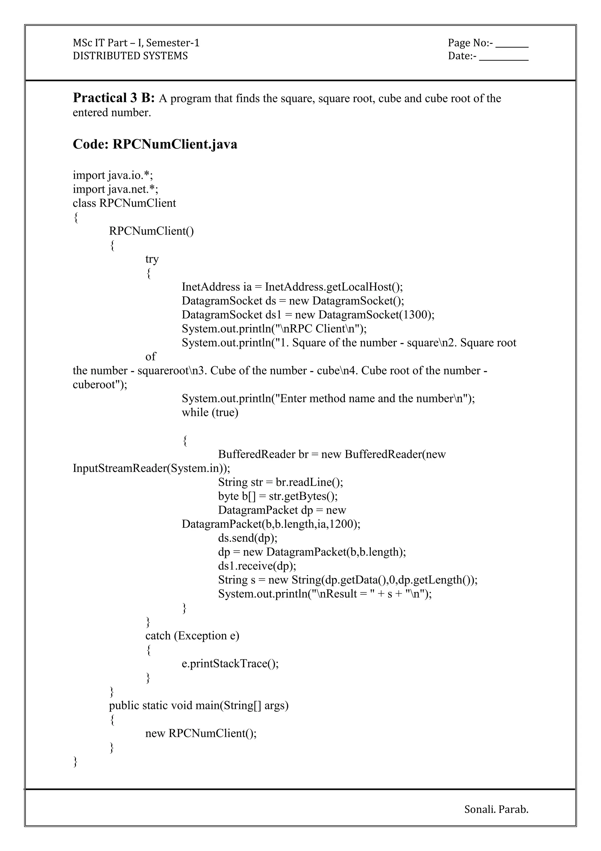 MSc IT Part – I, Semester-1 Page No:- ________ 
DISTRIBUTED SYSTEMS Date:- ____________ 
Practical 3 B: A program that finds the square, square root, cube and cube root of the 
entered number. 
Sonali. Parab. 
Code: RPCNumClient.java 
import java.io.*; 
import java.net.*; 
class RPCNumClient 
{ 
RPCNumClient() 
{ 
try 
{ 
InetAddress ia = InetAddress.getLocalHost(); 
DatagramSocket ds = new DatagramSocket(); 
DatagramSocket ds1 = new DatagramSocket(1300); 
System.out.println("nRPC Clientn"); 
System.out.println("1. Square of the number - squaren2. Square root 
of 
the number - squarerootn3. Cube of the number - cuben4. Cube root of the number - 
cuberoot"); 
System.out.println("Enter method name and the numbern"); 
while (true) 
{ 
BufferedReader br = new BufferedReader(new 
InputStreamReader(System.in)); 
String str = br.readLine(); 
byte b[] = str.getBytes(); 
DatagramPacket dp = new 
DatagramPacket(b,b.length,ia,1200); 
ds.send(dp); 
dp = new DatagramPacket(b,b.length); 
ds1.receive(dp); 
String s = new String(dp.getData(),0,dp.getLength()); 
System.out.println("nResult = " + s + "n"); 
} 
} 
catch (Exception e) 
{ 
e.printStackTrace(); 
} 
} 
public static void main(String[] args) 
{ 
new RPCNumClient(); 
} 
} 
 