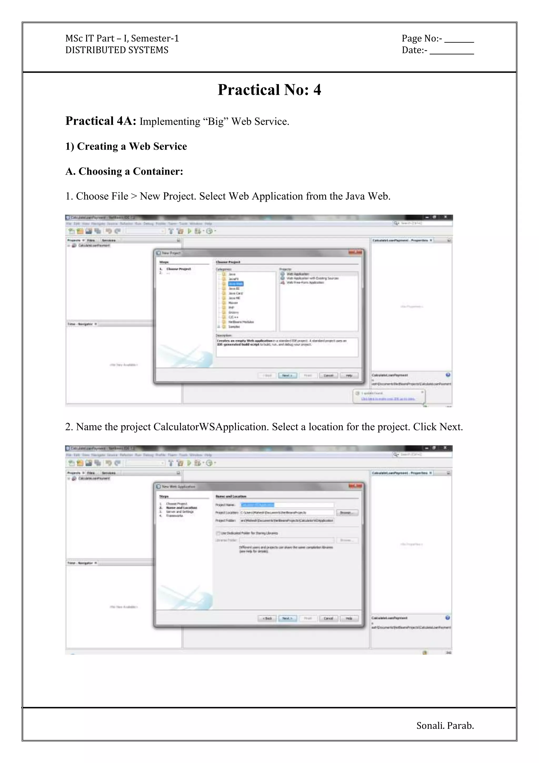 MSc IT Part – I, Semester-1 Page No:- ________ 
DISTRIBUTED SYSTEMS Date:- ____________ 
Sonali. Parab. 
Practical No: 4 
Practical 4A: Implementing “Big” Web Service. 
1) Creating a Web Service 
A. Choosing a Container: 
1. Choose File > New Project. Select Web Application from the Java Web. 
2. Name the project CalculatorWSApplication. Select a location for the project. Click Next. 
 
