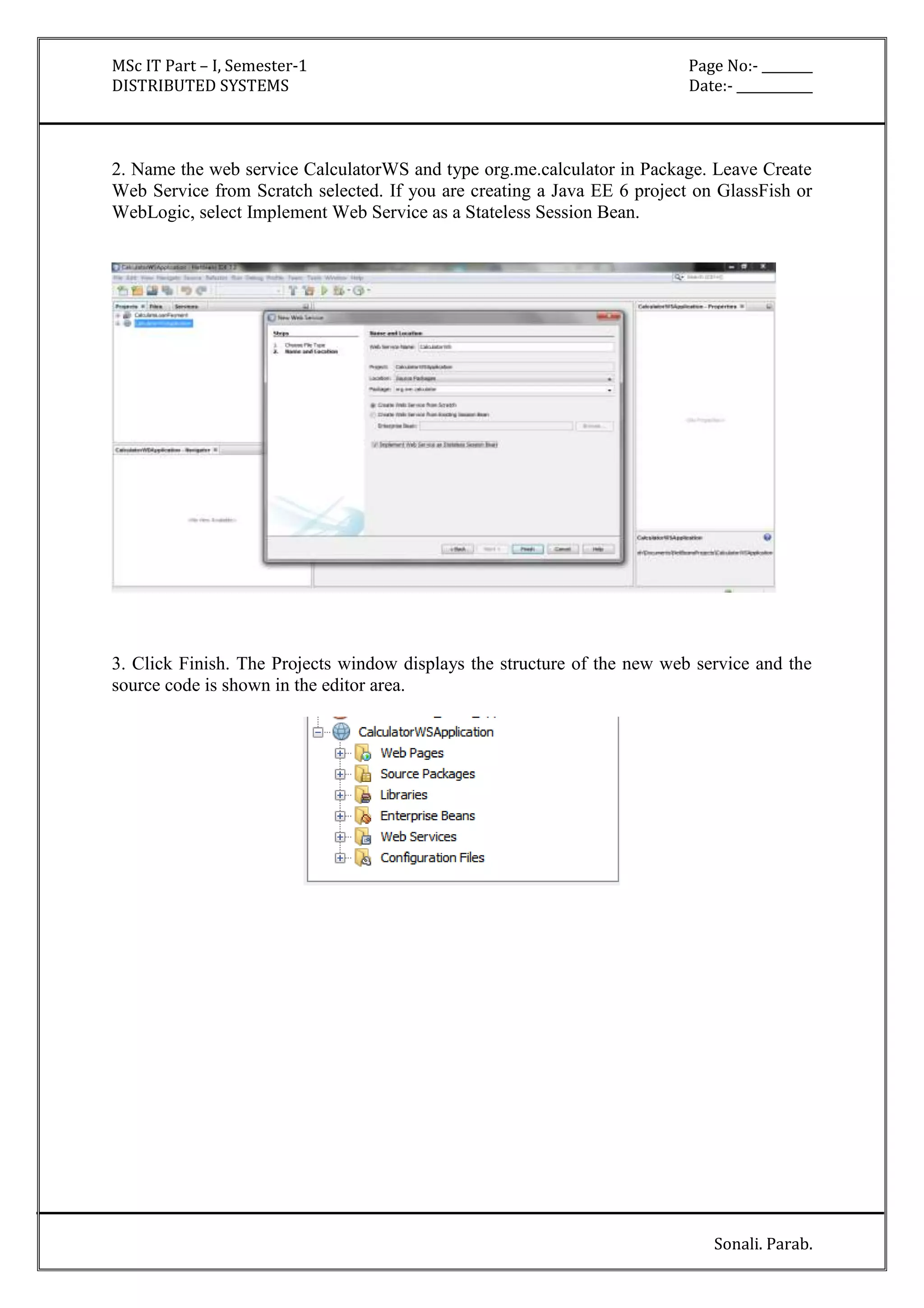 MSc IT Part – I, Semester-1 Page No:- ________ 
DISTRIBUTED SYSTEMS Date:- ____________ 
2. Name the web service CalculatorWS and type org.me.calculator in Package. Leave Create 
Web Service from Scratch selected. If you are creating a Java EE 6 project on GlassFish or 
WebLogic, select Implement Web Service as a Stateless Session Bean. 
3. Click Finish. The Projects window displays the structure of the new web service and the 
source code is shown in the editor area. 
Sonali. Parab. 
 