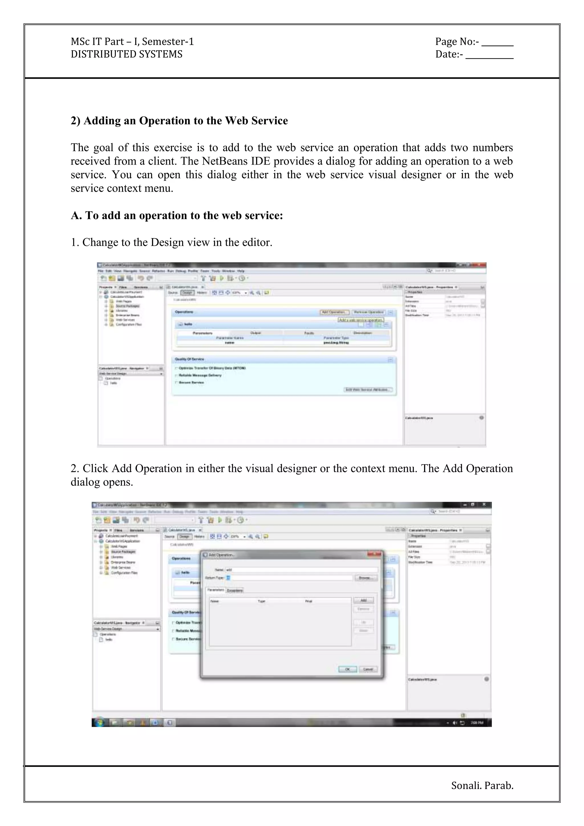 MSc IT Part – I, Semester-1 Page No:- ________ 
DISTRIBUTED SYSTEMS Date:- ____________ 
Sonali. Parab. 
2) Adding an Operation to the Web Service 
The goal of this exercise is to add to the web service an operation that adds two numbers 
received from a client. The NetBeans IDE provides a dialog for adding an operation to a web 
service. You can open this dialog either in the web service visual designer or in the web 
service context menu. 
A. To add an operation to the web service: 
1. Change to the Design view in the editor. 
2. Click Add Operation in either the visual designer or the context menu. The Add Operation 
dialog opens. 
 