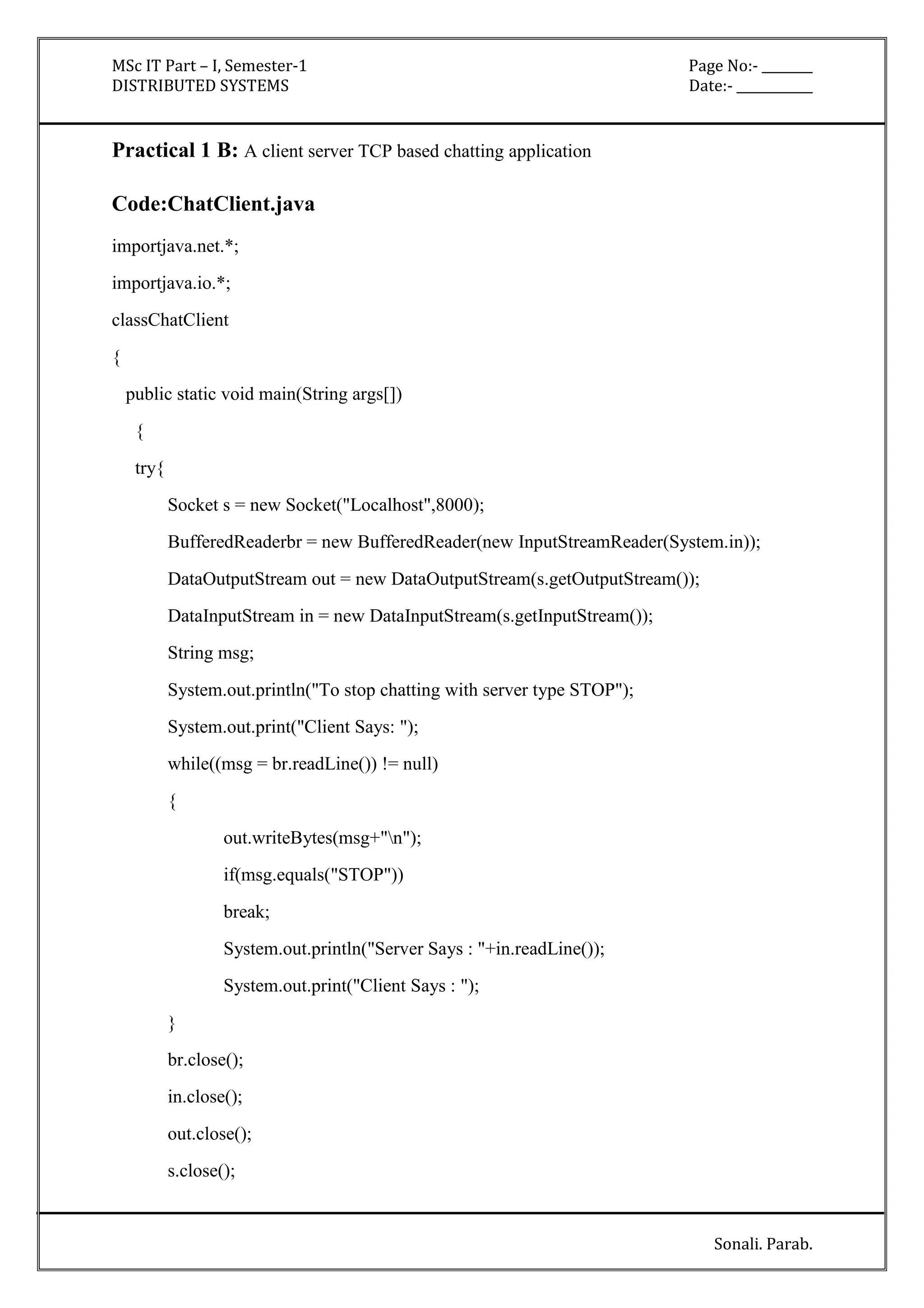 MSc IT Part – I, Semester-1 Page No:- ________ 
DISTRIBUTED SYSTEMS Date:- ____________ 
Sonali. Parab. 
Practical 1 B: A client server TCP based chatting application 
Code:ChatClient.java 
importjava.net.*; 
importjava.io.*; 
classChatClient 
{ 
public static void main(String args[]) 
{ 
try{ 
Socket s = new Socket("Localhost",8000); 
BufferedReaderbr = new BufferedReader(new InputStreamReader(System.in)); 
DataOutputStream out = new DataOutputStream(s.getOutputStream()); 
DataInputStream in = new DataInputStream(s.getInputStream()); 
String msg; 
System.out.println("To stop chatting with server type STOP"); 
System.out.print("Client Says: "); 
while((msg = br.readLine()) != null) 
{ 
out.writeBytes(msg+"n"); 
if(msg.equals("STOP")) 
break; 
System.out.println("Server Says : "+in.readLine()); 
System.out.print("Client Says : "); 
} 
br.close(); 
in.close(); 
out.close(); 
s.close(); 
 