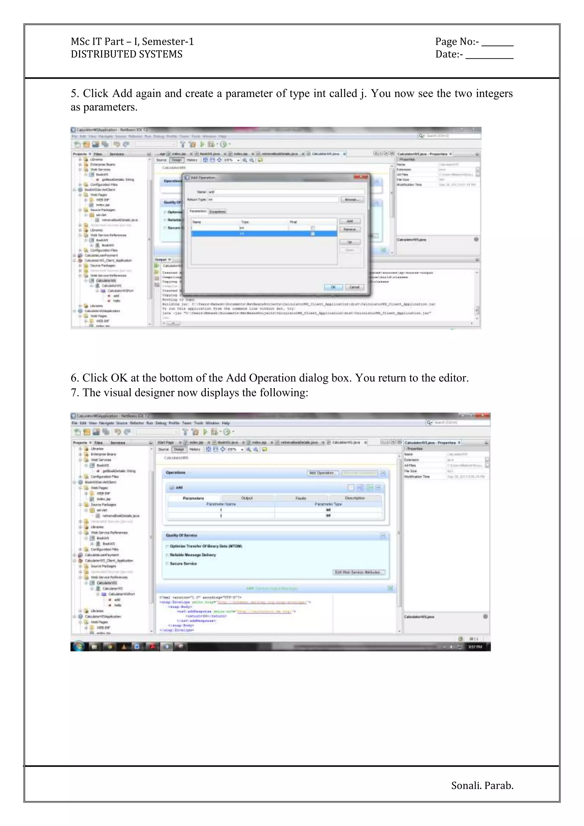 MSc IT Part – I, Semester-1 Page No:- ________ 
DISTRIBUTED SYSTEMS Date:- ____________ 
5. Click Add again and create a parameter of type int called j. You now see the two integers 
as parameters. 
6. Click OK at the bottom of the Add Operation dialog box. You return to the editor. 
7. The visual designer now displays the following: 
Sonali. Parab. 
 