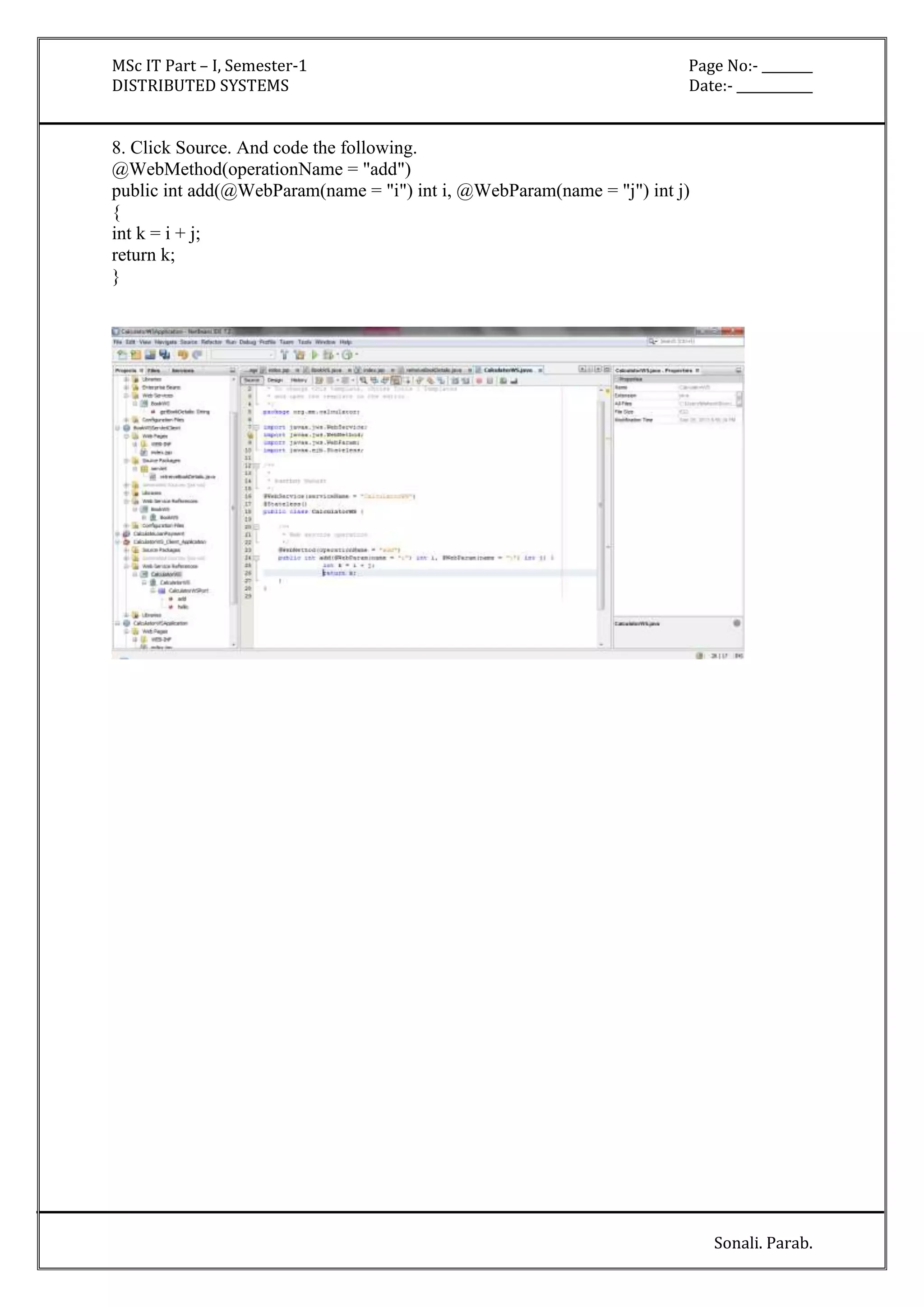 MSc IT Part – I, Semester-1 Page No:- ________ 
DISTRIBUTED SYSTEMS Date:- ____________ 
Sonali. Parab. 
8. Click Source. And code the following. 
@WebMethod(operationName = "add") 
public int add(@WebParam(name = "i") int i, @WebParam(name = "j") int j) 
{ 
int k = i + j; 
return k; 
} 
 