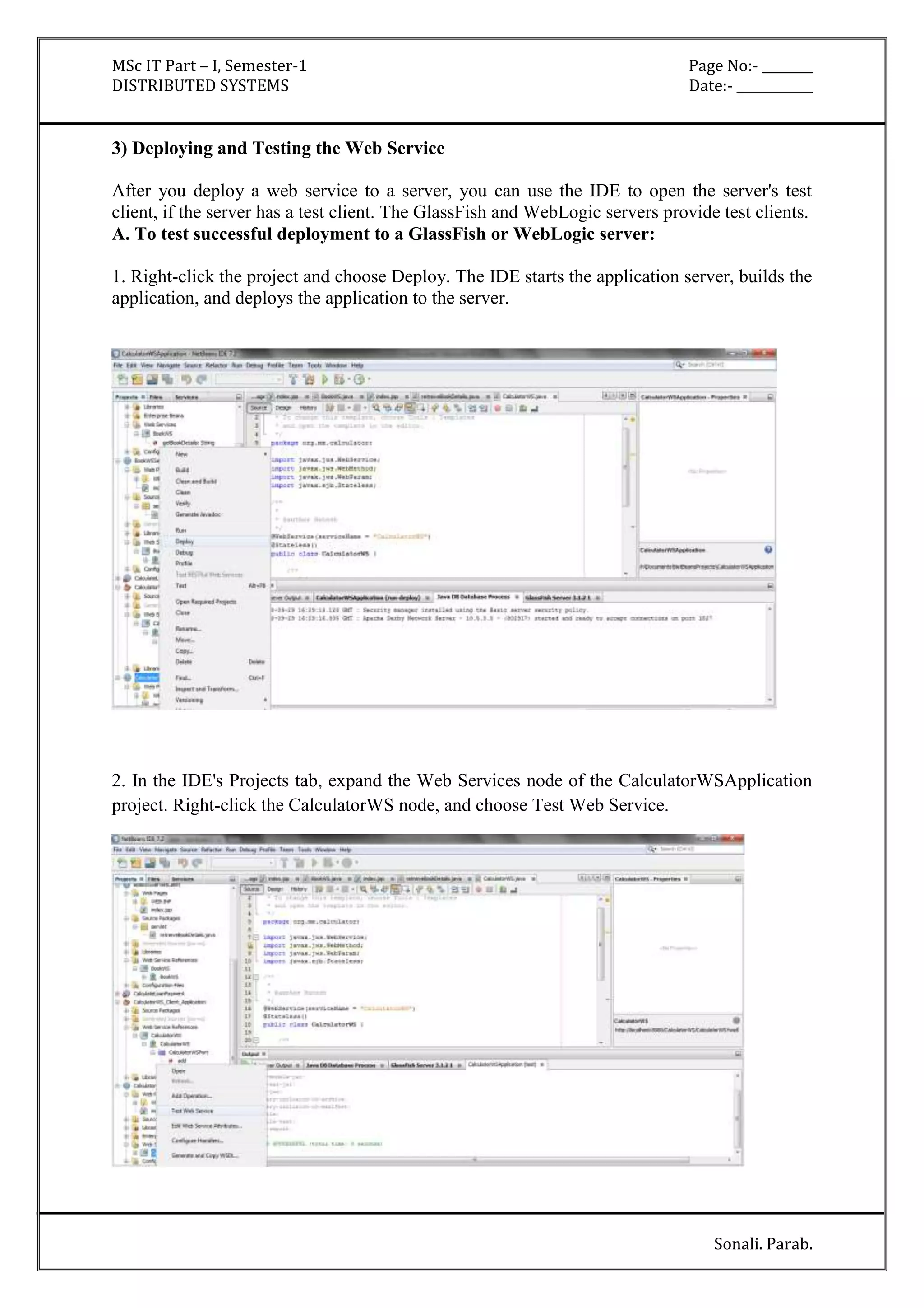 MSc IT Part – I, Semester-1 Page No:- ________ 
DISTRIBUTED SYSTEMS Date:- ____________ 
Sonali. Parab. 
3) Deploying and Testing the Web Service 
After you deploy a web service to a server, you can use the IDE to open the server's test 
client, if the server has a test client. The GlassFish and WebLogic servers provide test clients. 
A. To test successful deployment to a GlassFish or WebLogic server: 
1. Right-click the project and choose Deploy. The IDE starts the application server, builds the 
application, and deploys the application to the server. 
2. In the IDE's Projects tab, expand the Web Services node of the CalculatorWSApplication 
project. Right-click the CalculatorWS node, and choose Test Web Service. 
 