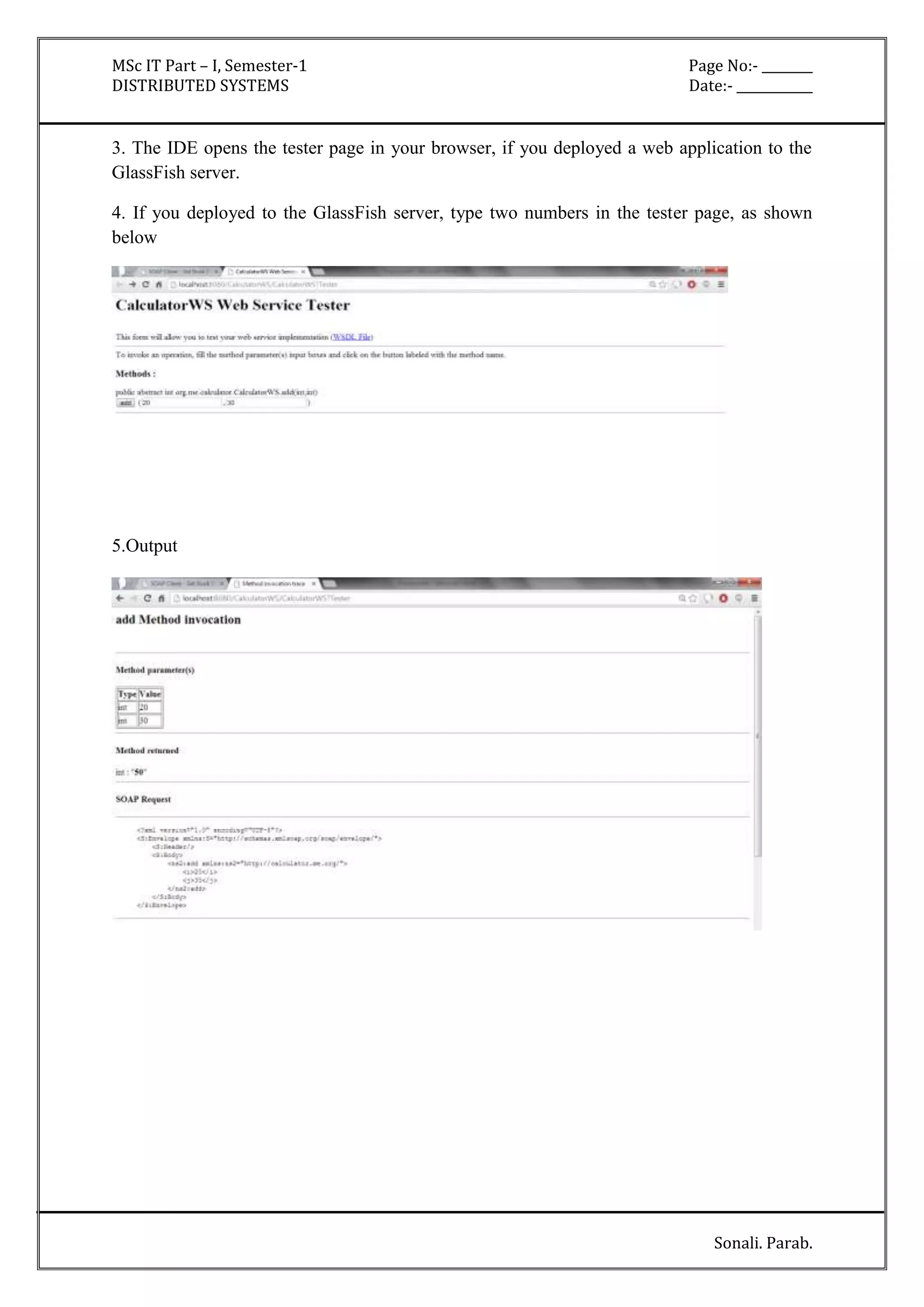 MSc IT Part – I, Semester-1 Page No:- ________ 
DISTRIBUTED SYSTEMS Date:- ____________ 
3. The IDE opens the tester page in your browser, if you deployed a web application to the 
GlassFish server. 
4. If you deployed to the GlassFish server, type two numbers in the tester page, as shown 
below 
Sonali. Parab. 
5.Output 
 