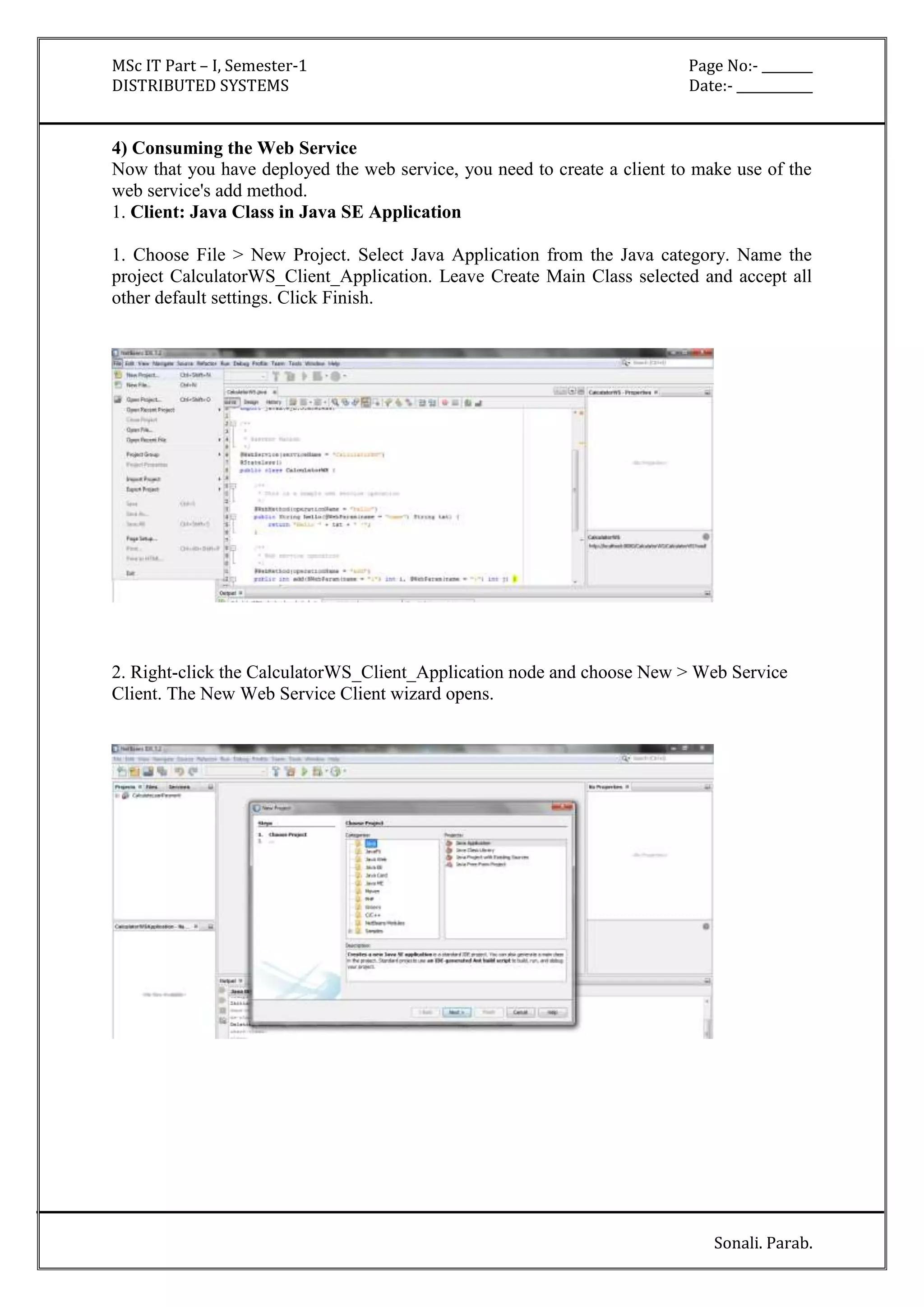MSc IT Part – I, Semester-1 Page No:- ________ 
DISTRIBUTED SYSTEMS Date:- ____________ 
4) Consuming the Web Service 
Now that you have deployed the web service, you need to create a client to make use of the 
web service's add method. 
1. Client: Java Class in Java SE Application 
1. Choose File > New Project. Select Java Application from the Java category. Name the 
project CalculatorWS_Client_Application. Leave Create Main Class selected and accept all 
other default settings. Click Finish. 
2. Right-click the CalculatorWS_Client_Application node and choose New > Web Service 
Client. The New Web Service Client wizard opens. 
Sonali. Parab. 
 