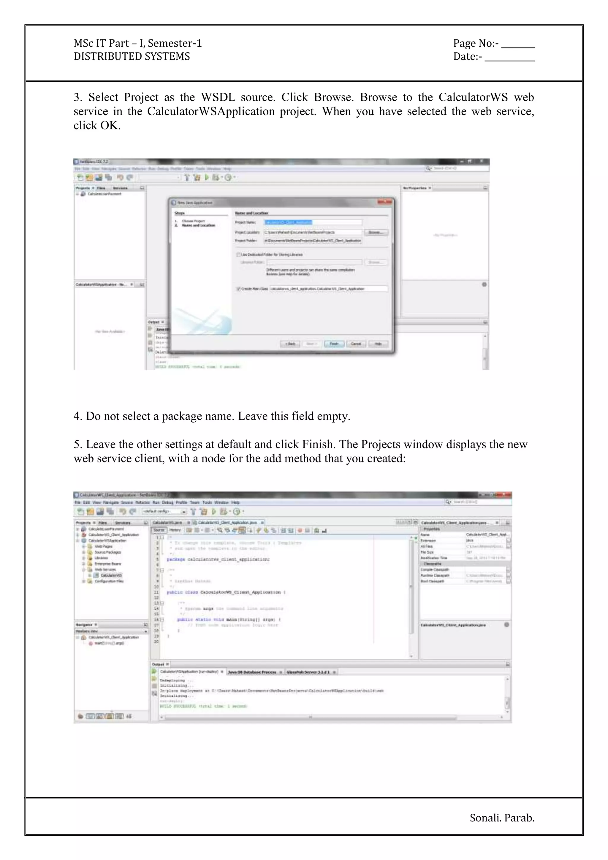MSc IT Part – I, Semester-1 Page No:- ________ 
DISTRIBUTED SYSTEMS Date:- ____________ 
3. Select Project as the WSDL source. Click Browse. Browse to the CalculatorWS web 
service in the CalculatorWSApplication project. When you have selected the web service, 
click OK. 
Sonali. Parab. 
4. Do not select a package name. Leave this field empty. 
5. Leave the other settings at default and click Finish. The Projects window displays the new 
web service client, with a node for the add method that you created: 
 