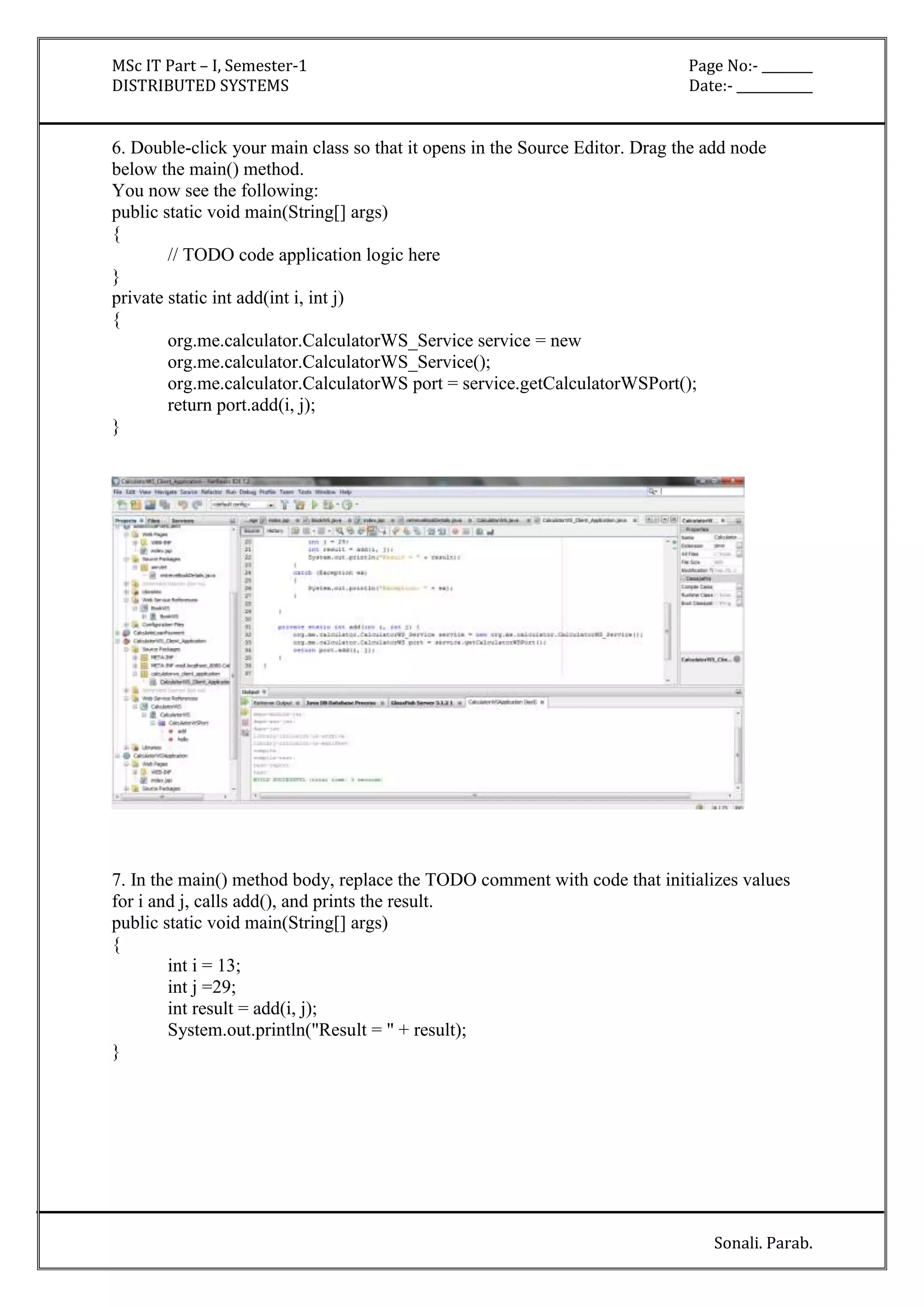 MSc IT Part – I, Semester-1 Page No:- ________ 
DISTRIBUTED SYSTEMS Date:- ____________ 
6. Double-click your main class so that it opens in the Source Editor. Drag the add node 
below the main() method. 
You now see the following: 
public static void main(String[] args) 
{ 
Sonali. Parab. 
// TODO code application logic here 
} 
private static int add(int i, int j) 
{ 
org.me.calculator.CalculatorWS_Service service = new 
org.me.calculator.CalculatorWS_Service(); 
org.me.calculator.CalculatorWS port = service.getCalculatorWSPort(); 
return port.add(i, j); 
} 
7. In the main() method body, replace the TODO comment with code that initializes values 
for i and j, calls add(), and prints the result. 
public static void main(String[] args) 
{ 
int i = 13; 
int j =29; 
int result = add(i, j); 
System.out.println("Result = " + result); 
} 
 