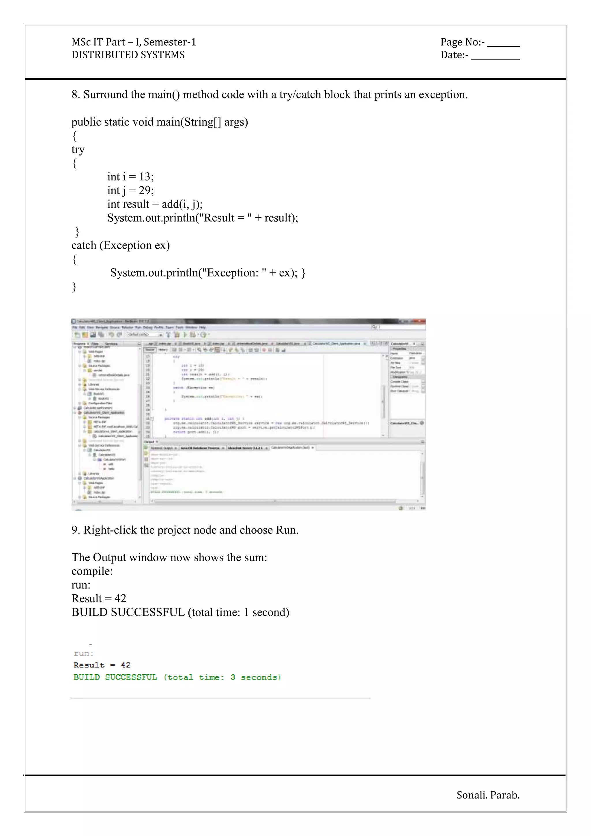 MSc IT Part – I, Semester-1 Page No:- ________ 
DISTRIBUTED SYSTEMS Date:- ____________ 
8. Surround the main() method code with a try/catch block that prints an exception. 
Sonali. Parab. 
public static void main(String[] args) 
{ 
try 
{ 
int i = 13; 
int j = 29; 
int result = add(i, j); 
System.out.println("Result = " + result); 
} 
catch (Exception ex) 
{ 
System.out.println("Exception: " + ex); } 
} 
9. Right-click the project node and choose Run. 
The Output window now shows the sum: 
compile: 
run: 
Result = 42 
BUILD SUCCESSFUL (total time: 1 second) 
 