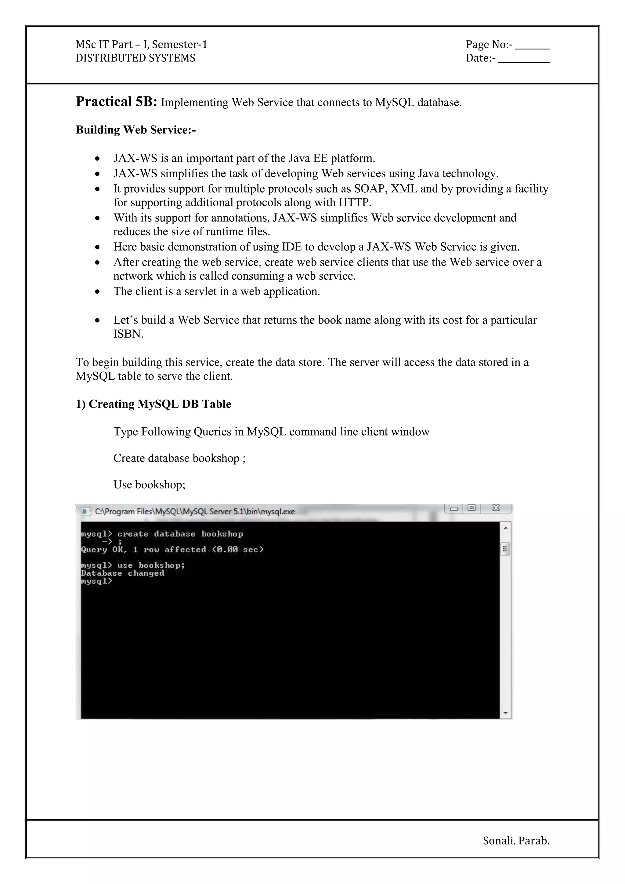 MSc IT Part – I, Semester-1 Page No:- ________ 
DISTRIBUTED SYSTEMS Date:- ____________ 
Sonali. Parab. 
Practical 5B: Implementing Web Service that connects to MySQL database. 
Building Web Service:- 
 JAX-WS is an important part of the Java EE platform. 
 JAX-WS simplifies the task of developing Web services using Java technology. 
 It provides support for multiple protocols such as SOAP, XML and by providing a facility 
for supporting additional protocols along with HTTP. 
 With its support for annotations, JAX-WS simplifies Web service development and 
reduces the size of runtime files. 
 Here basic demonstration of using IDE to develop a JAX-WS Web Service is given. 
 After creating the web service, create web service clients that use the Web service over a 
network which is called consuming a web service. 
 The client is a servlet in a web application. 
 Let’s build a Web Service that returns the book name along with its cost for a particular 
ISBN. 
To begin building this service, create the data store. The server will access the data stored in a 
MySQL table to serve the client. 
1) Creating MySQL DB Table 
Type Following Queries in MySQL command line client window 
Create database bookshop ; 
Use bookshop; 
 
