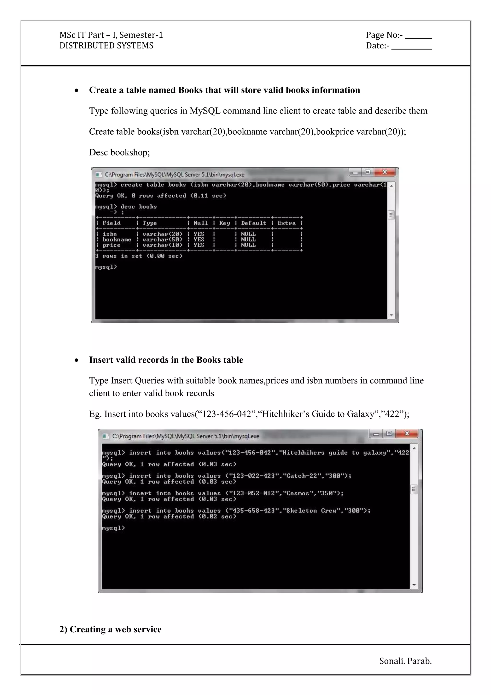 MSc IT Part – I, Semester-1 Page No:- ________ 
DISTRIBUTED SYSTEMS Date:- ____________ 
Sonali. Parab. 
 Create a table named Books that will store valid books information 
Type following queries in MySQL command line client to create table and describe them 
Create table books(isbn varchar(20),bookname varchar(20),bookprice varchar(20)); 
Desc bookshop; 
 Insert valid records in the Books table 
Type Insert Queries with suitable book names,prices and isbn numbers in command line 
client to enter valid book records 
Eg. Insert into books values(“123-456-042”,“Hitchhiker’s Guide to Galaxy”,”422”); 
2) Creating a web service 
 
