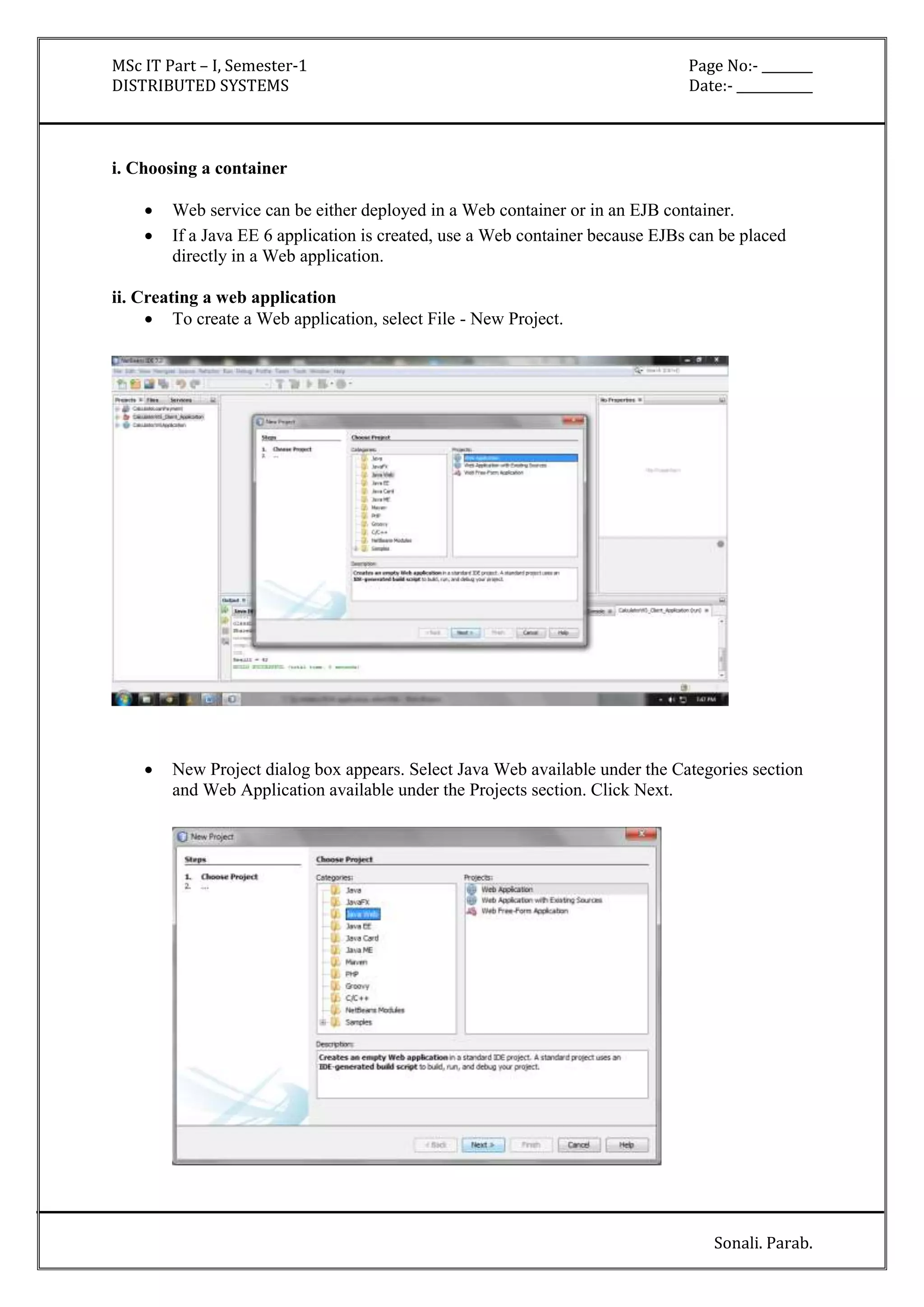 MSc IT Part – I, Semester-1 Page No:- ________ 
DISTRIBUTED SYSTEMS Date:- ____________ 
Sonali. Parab. 
i. Choosing a container 
 Web service can be either deployed in a Web container or in an EJB container. 
 If a Java EE 6 application is created, use a Web container because EJBs can be placed 
directly in a Web application. 
ii. Creating a web application 
 To create a Web application, select File - New Project. 
 New Project dialog box appears. Select Java Web available under the Categories section 
and Web Application available under the Projects section. Click Next. 
 