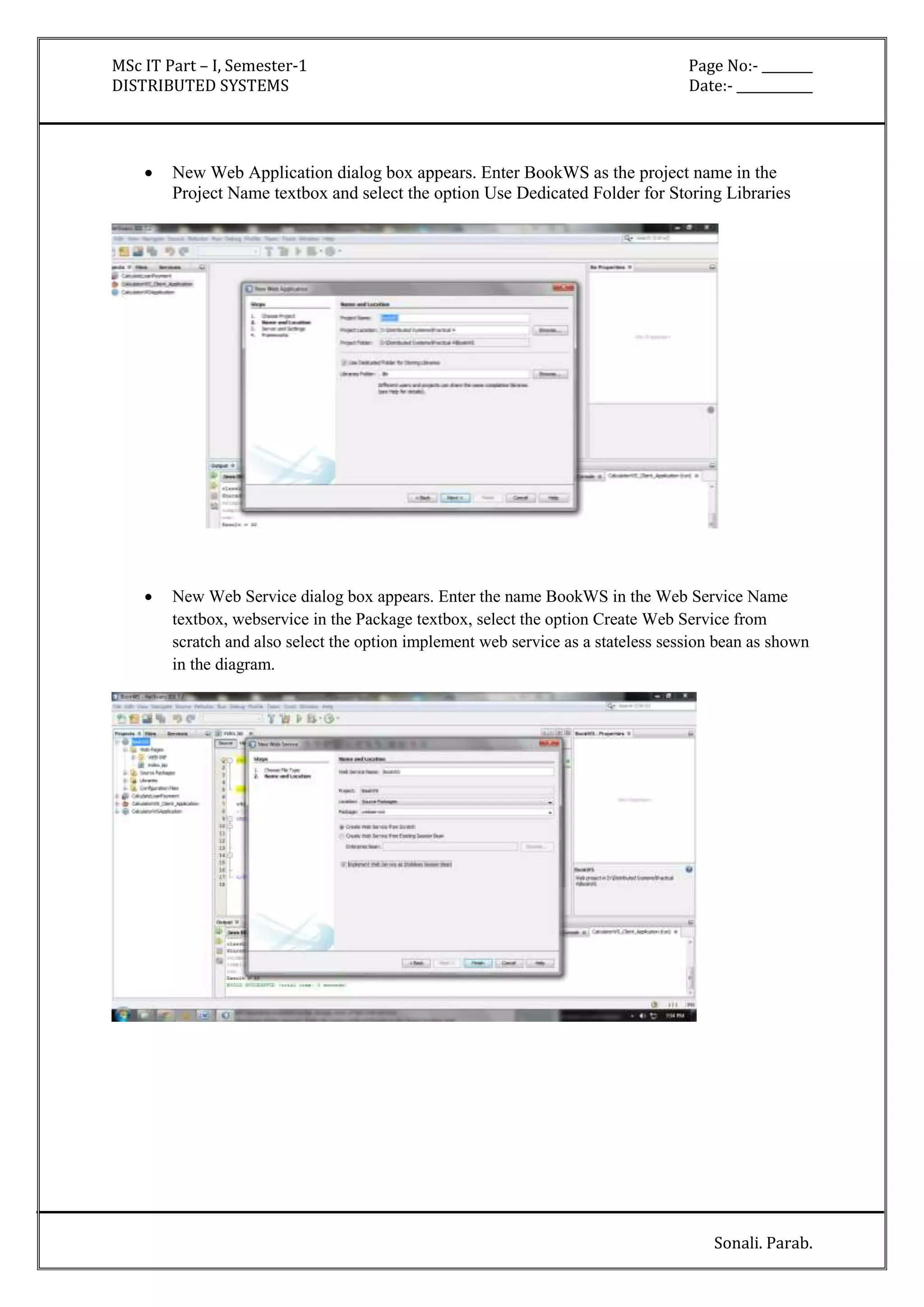 MSc IT Part – I, Semester-1 Page No:- ________ 
DISTRIBUTED SYSTEMS Date:- ____________ 
 New Web Application dialog box appears. Enter BookWS as the project name in the 
Project Name textbox and select the option Use Dedicated Folder for Storing Libraries 
 New Web Service dialog box appears. Enter the name BookWS in the Web Service Name 
textbox, webservice in the Package textbox, select the option Create Web Service from 
scratch and also select the option implement web service as a stateless session bean as shown 
in the diagram. 
Sonali. Parab. 
 