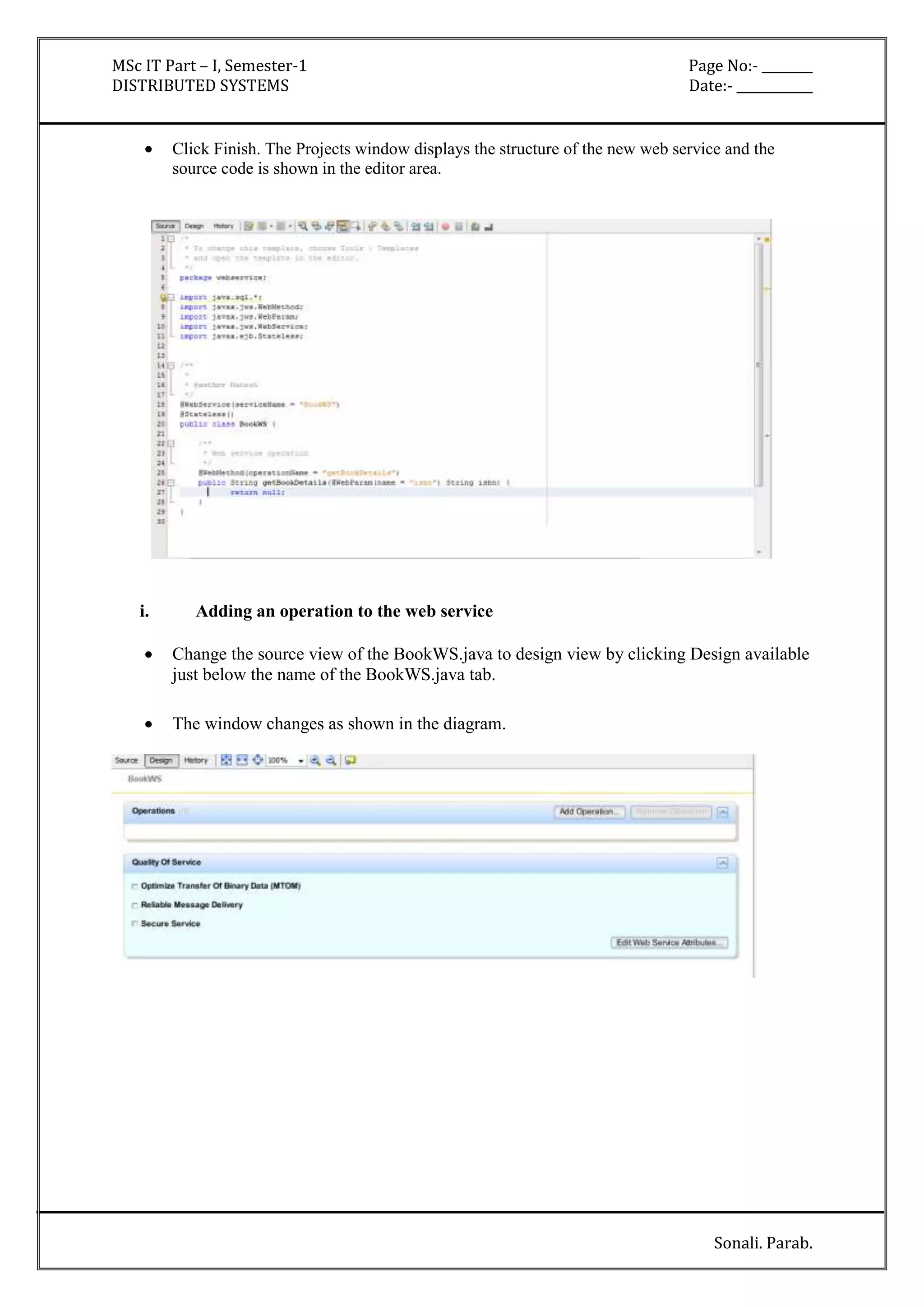 MSc IT Part – I, Semester-1 Page No:- ________ 
DISTRIBUTED SYSTEMS Date:- ____________ 
 Click Finish. The Projects window displays the structure of the new web service and the 
Sonali. Parab. 
source code is shown in the editor area. 
i. Adding an operation to the web service 
 Change the source view of the BookWS.java to design view by clicking Design available 
just below the name of the BookWS.java tab. 
 The window changes as shown in the diagram. 
 