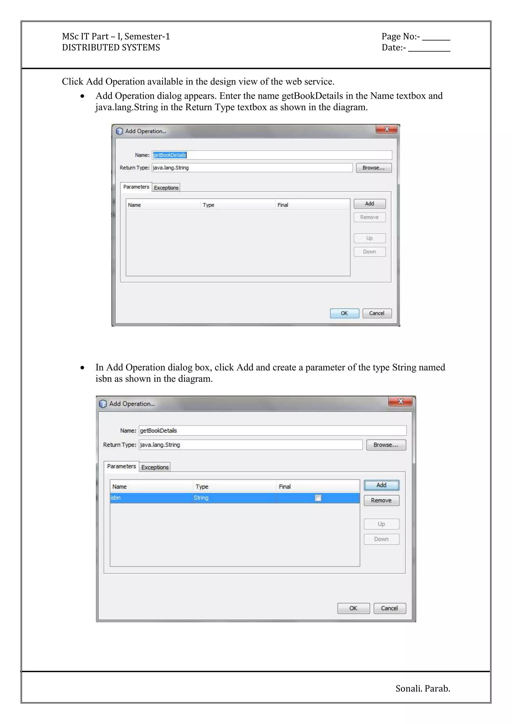 MSc IT Part – I, Semester-1 Page No:- ________ 
DISTRIBUTED SYSTEMS Date:- ____________ 
Sonali. Parab. 
Click Add Operation available in the design view of the web service. 
 Add Operation dialog appears. Enter the name getBookDetails in the Name textbox and 
java.lang.String in the Return Type textbox as shown in the diagram. 
 In Add Operation dialog box, click Add and create a parameter of the type String named 
isbn as shown in the diagram. 
 