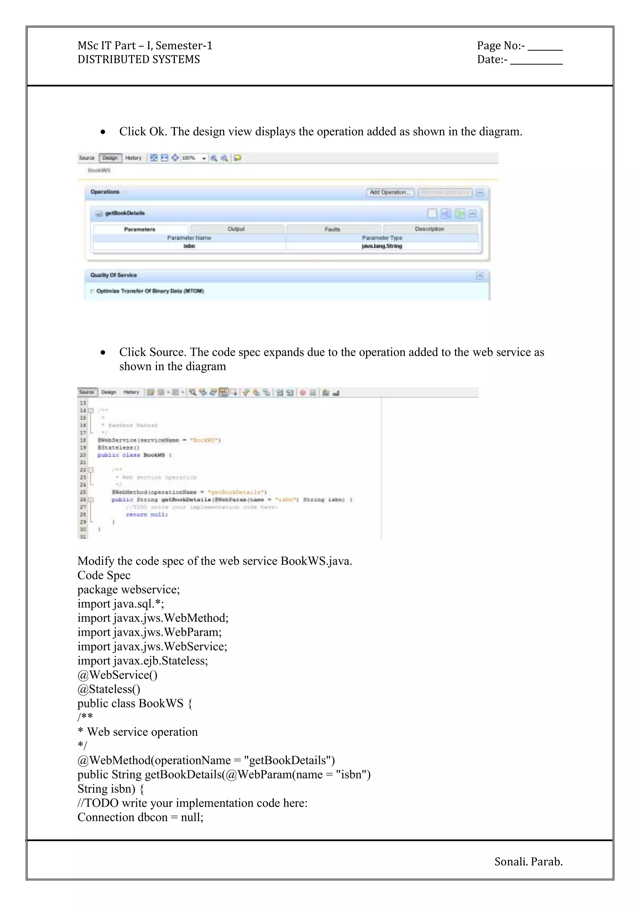 MSc IT Part – I, Semester-1 Page No:- ________ 
DISTRIBUTED SYSTEMS Date:- ____________ 
 Click Ok. The design view displays the operation added as shown in the diagram. 
 Click Source. The code spec expands due to the operation added to the web service as 
Sonali. Parab. 
shown in the diagram 
Modify the code spec of the web service BookWS.java. 
Code Spec 
package webservice; 
import java.sql.*; 
import javax.jws.WebMethod; 
import javax.jws.WebParam; 
import javax.jws.WebService; 
import javax.ejb.Stateless; 
@WebService() 
@Stateless() 
public class BookWS { 
/** 
* Web service operation 
*/ 
@WebMethod(operationName = "getBookDetails") 
public String getBookDetails(@WebParam(name = "isbn") 
String isbn) { 
//TODO write your implementation code here: 
Connection dbcon = null; 
 