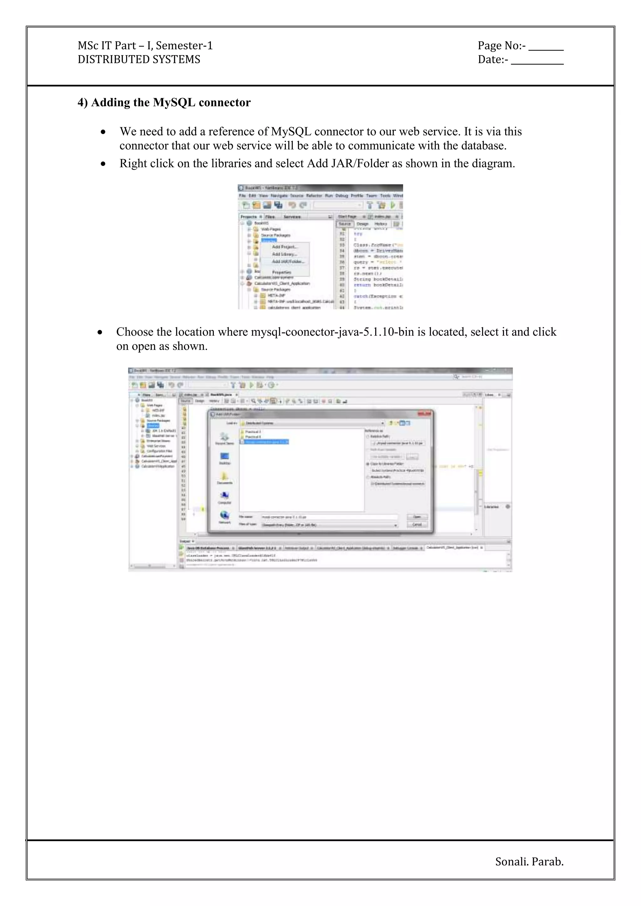 MSc IT Part – I, Semester-1 Page No:- ________ 
DISTRIBUTED SYSTEMS Date:- ____________ 
Sonali. Parab. 
4) Adding the MySQL connector 
 We need to add a reference of MySQL connector to our web service. It is via this 
connector that our web service will be able to communicate with the database. 
 Right click on the libraries and select Add JAR/Folder as shown in the diagram. 
 Choose the location where mysql-coonector-java-5.1.10-bin is located, select it and click 
on open as shown. 
 