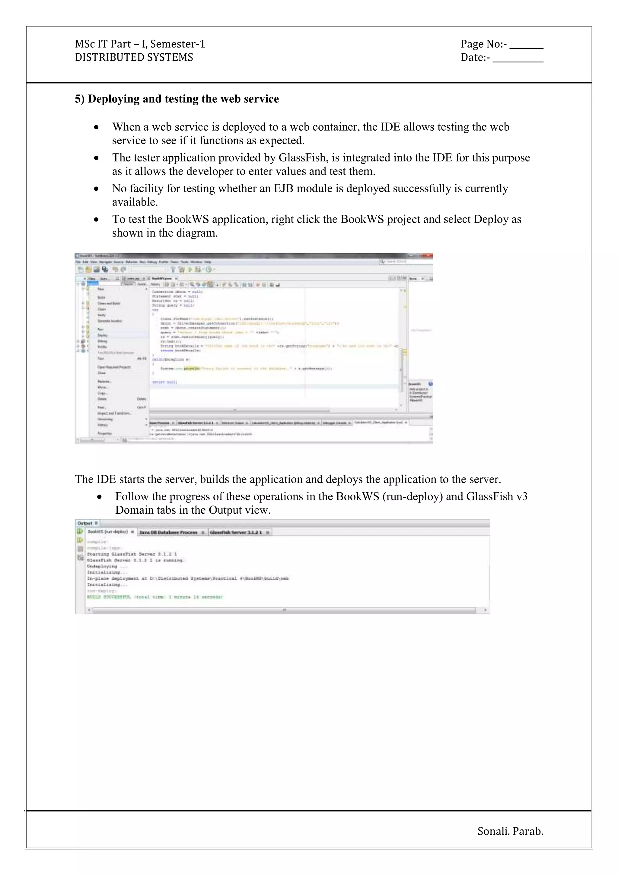 MSc IT Part – I, Semester-1 Page No:- ________ 
DISTRIBUTED SYSTEMS Date:- ____________ 
Sonali. Parab. 
5) Deploying and testing the web service 
 When a web service is deployed to a web container, the IDE allows testing the web 
service to see if it functions as expected. 
 The tester application provided by GlassFish, is integrated into the IDE for this purpose 
as it allows the developer to enter values and test them. 
 No facility for testing whether an EJB module is deployed successfully is currently 
available. 
 To test the BookWS application, right click the BookWS project and select Deploy as 
shown in the diagram. 
The IDE starts the server, builds the application and deploys the application to the server. 
 Follow the progress of these operations in the BookWS (run-deploy) and GlassFish v3 
Domain tabs in the Output view. 
 