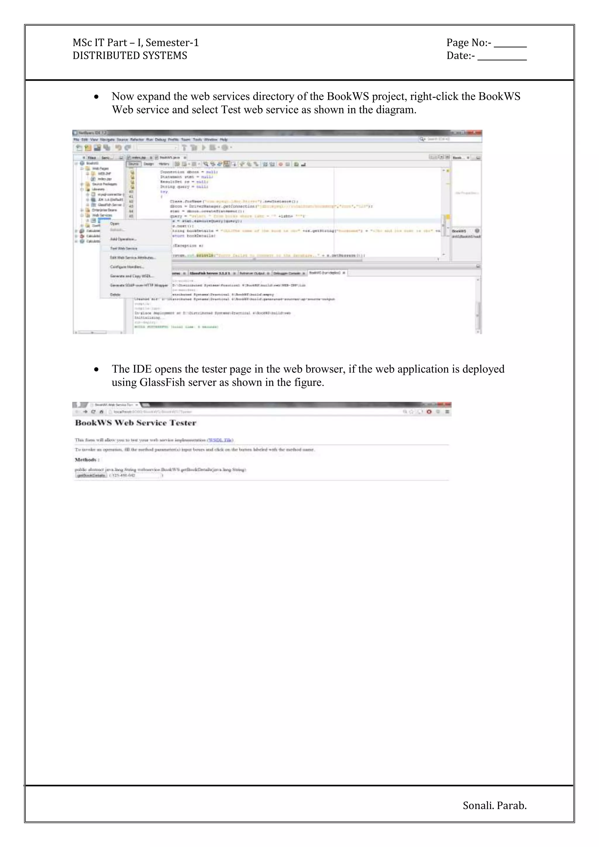 MSc IT Part – I, Semester-1 Page No:- ________ 
DISTRIBUTED SYSTEMS Date:- ____________ 
 Now expand the web services directory of the BookWS project, right-click the BookWS 
Sonali. Parab. 
Web service and select Test web service as shown in the diagram. 
 The IDE opens the tester page in the web browser, if the web application is deployed 
using GlassFish server as shown in the figure. 
 