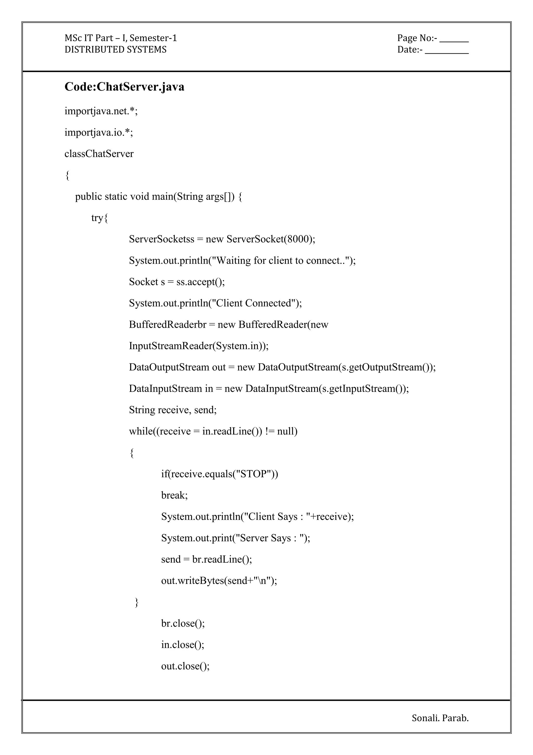 MSc IT Part – I, Semester-1 Page No:- ________ 
DISTRIBUTED SYSTEMS Date:- ____________ 
Sonali. Parab. 
Code:ChatServer.java 
importjava.net.*; 
importjava.io.*; 
classChatServer 
{ 
public static void main(String args[]) { 
try{ 
ServerSocketss = new ServerSocket(8000); 
System.out.println("Waiting for client to connect.."); 
Socket s = ss.accept(); 
System.out.println("Client Connected"); 
BufferedReaderbr = new BufferedReader(new 
InputStreamReader(System.in)); 
DataOutputStream out = new DataOutputStream(s.getOutputStream()); 
DataInputStream in = new DataInputStream(s.getInputStream()); 
String receive, send; 
while((receive = in.readLine()) != null) 
{ 
if(receive.equals("STOP")) 
break; 
System.out.println("Client Says : "+receive); 
System.out.print("Server Says : "); 
send = br.readLine(); 
out.writeBytes(send+"n"); 
} 
br.close(); 
in.close(); 
out.close(); 
 