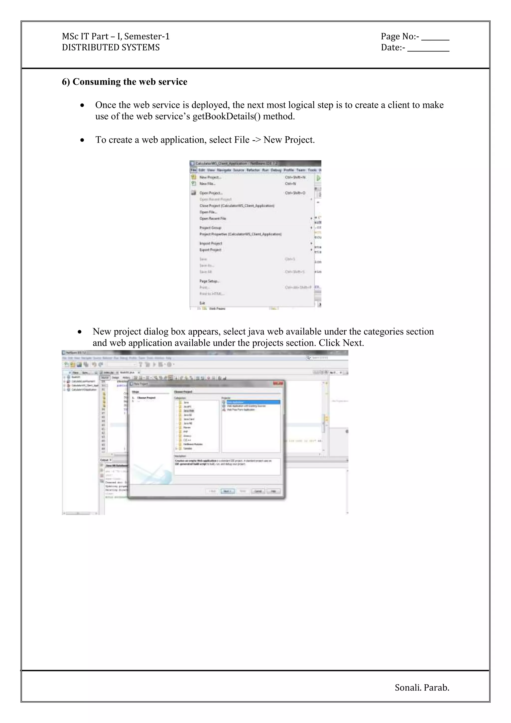 MSc IT Part – I, Semester-1 Page No:- ________ 
DISTRIBUTED SYSTEMS Date:- ____________ 
Sonali. Parab. 
6) Consuming the web service 
 Once the web service is deployed, the next most logical step is to create a client to make 
use of the web service’s getBookDetails() method. 
 To create a web application, select File -> New Project. 
 New project dialog box appears, select java web available under the categories section 
and web application available under the projects section. Click Next. 
 