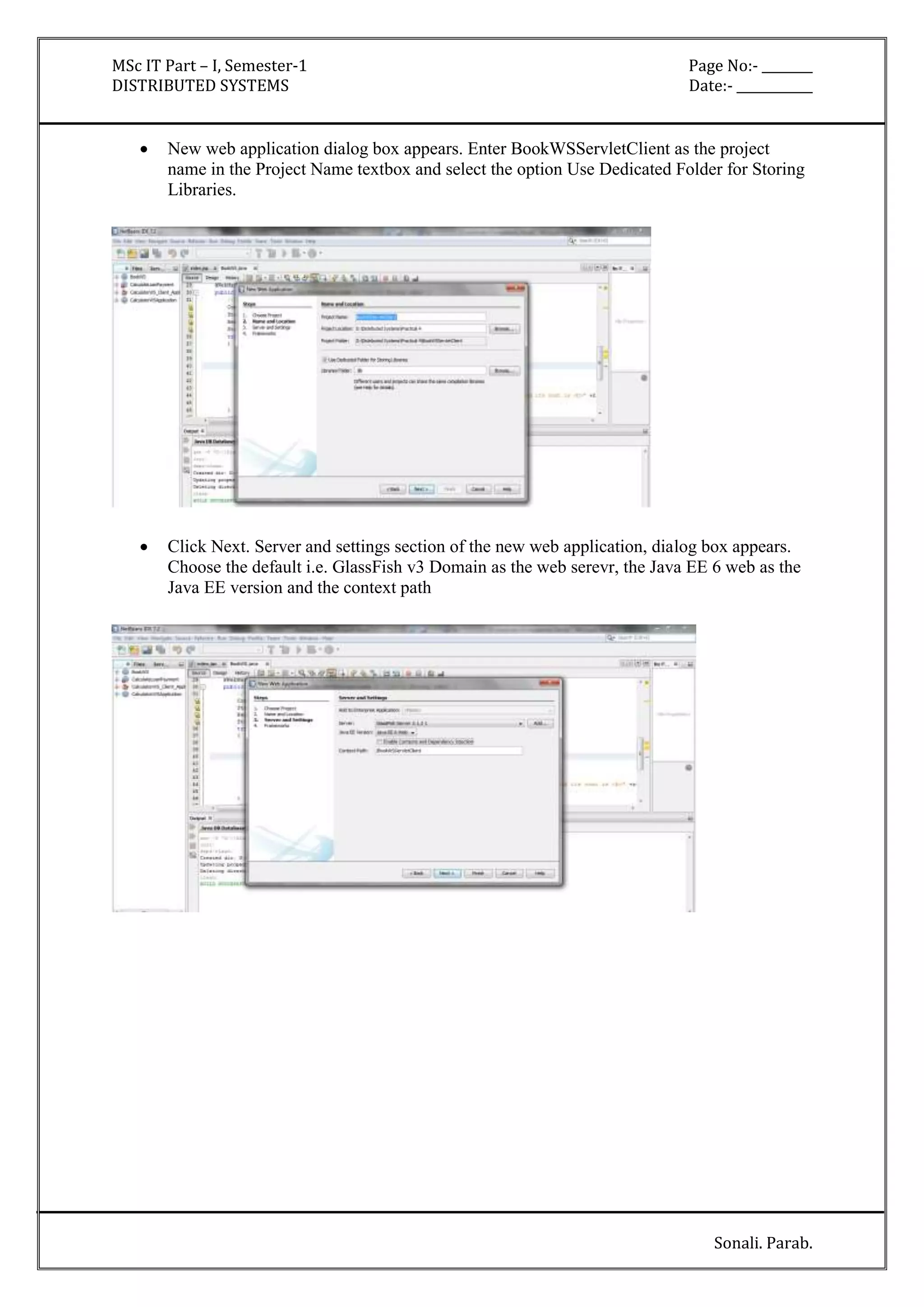 MSc IT Part – I, Semester-1 Page No:- ________ 
DISTRIBUTED SYSTEMS Date:- ____________ 
 New web application dialog box appears. Enter BookWSServletClient as the project 
name in the Project Name textbox and select the option Use Dedicated Folder for Storing 
Libraries. 
 Click Next. Server and settings section of the new web application, dialog box appears. 
Choose the default i.e. GlassFish v3 Domain as the web serevr, the Java EE 6 web as the 
Java EE version and the context path 
Sonali. Parab. 
 