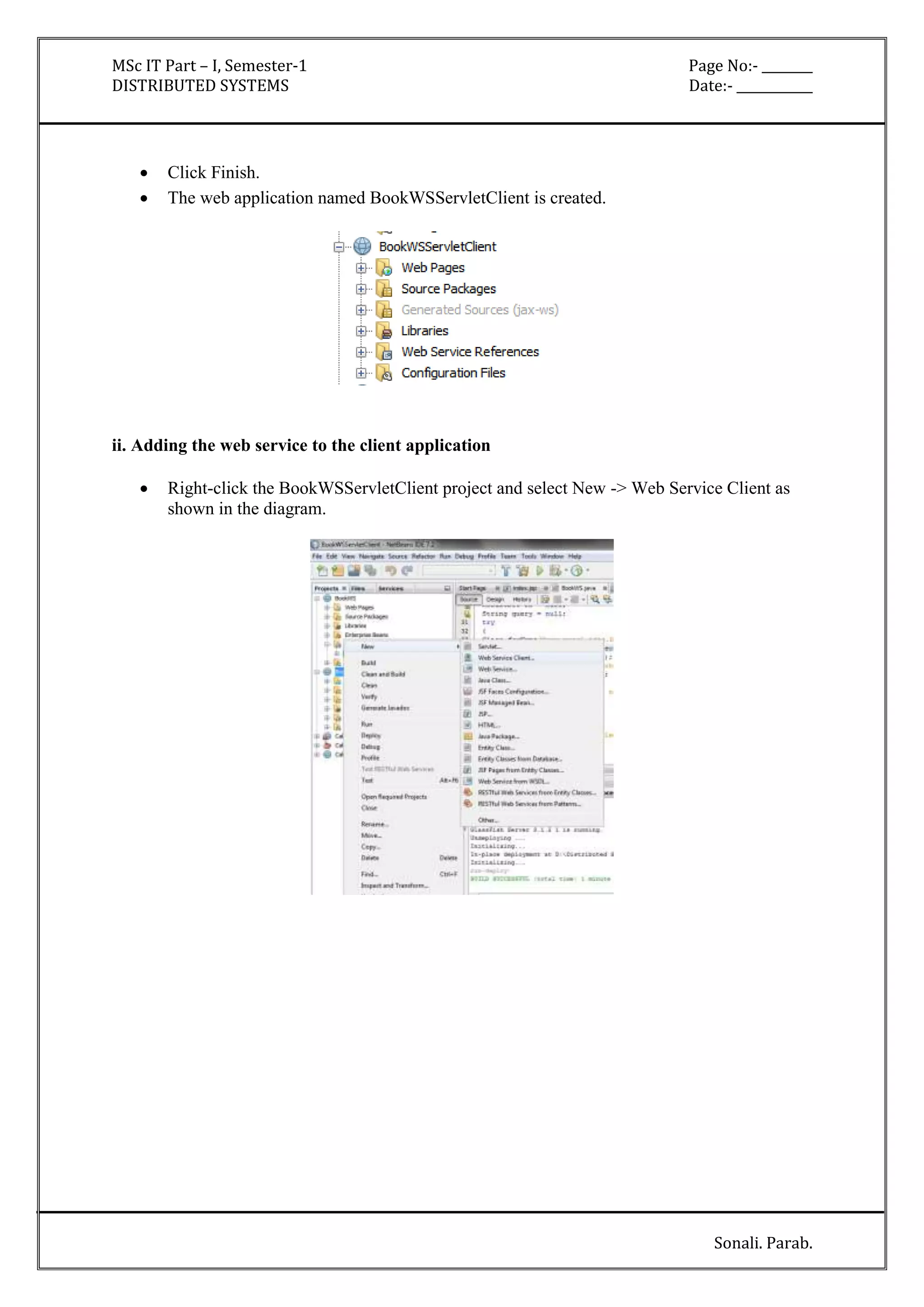 MSc IT Part – I, Semester-1 Page No:- ________ 
DISTRIBUTED SYSTEMS Date:- ____________ 
Sonali. Parab. 
 Click Finish. 
 The web application named BookWSServletClient is created. 
ii. Adding the web service to the client application 
 Right-click the BookWSServletClient project and select New -> Web Service Client as 
shown in the diagram. 
 