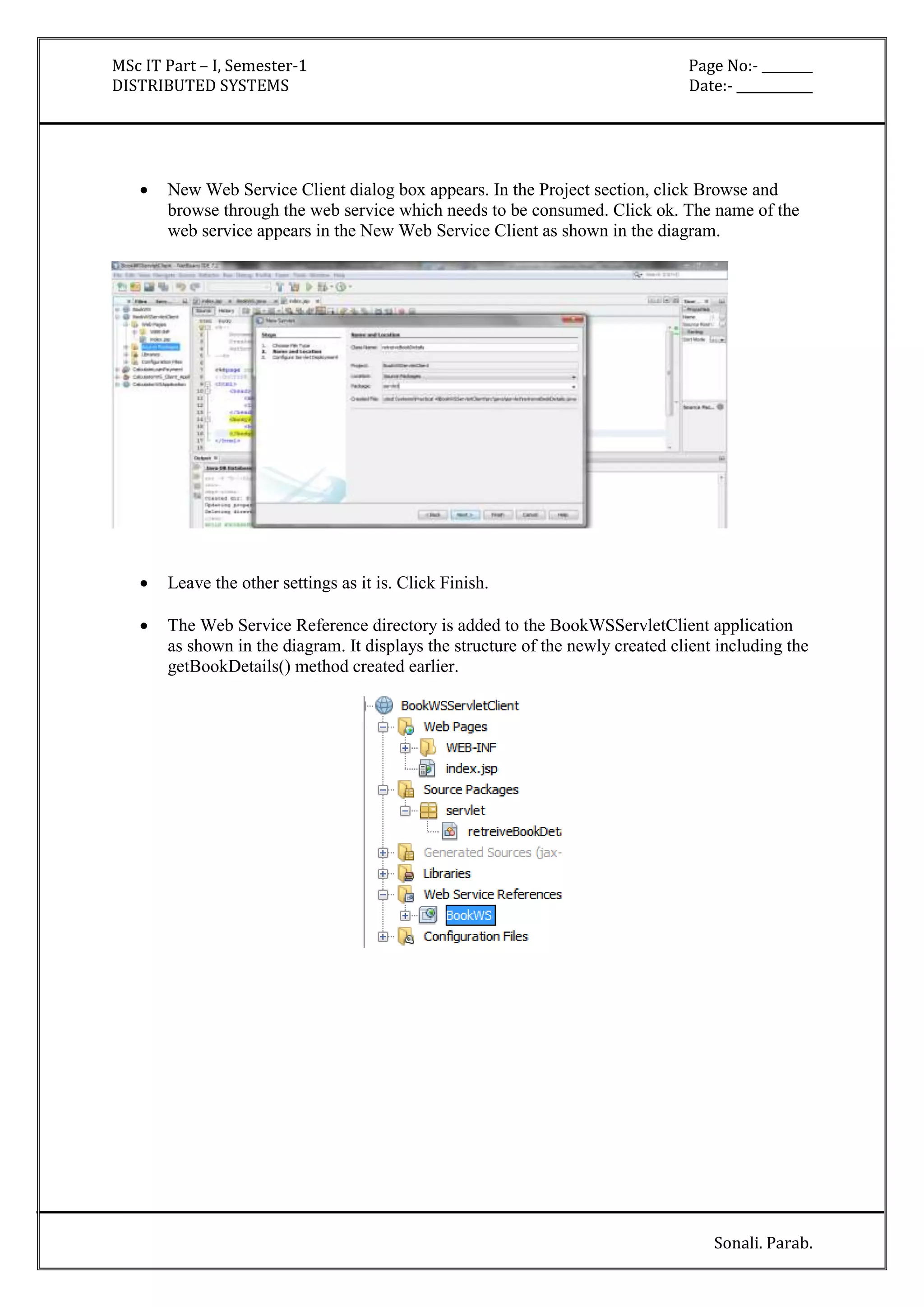 MSc IT Part – I, Semester-1 Page No:- ________ 
DISTRIBUTED SYSTEMS Date:- ____________ 
 New Web Service Client dialog box appears. In the Project section, click Browse and 
browse through the web service which needs to be consumed. Click ok. The name of the 
web service appears in the New Web Service Client as shown in the diagram. 
Sonali. Parab. 
 Leave the other settings as it is. Click Finish. 
 The Web Service Reference directory is added to the BookWSServletClient application 
as shown in the diagram. It displays the structure of the newly created client including the 
getBookDetails() method created earlier. 
 