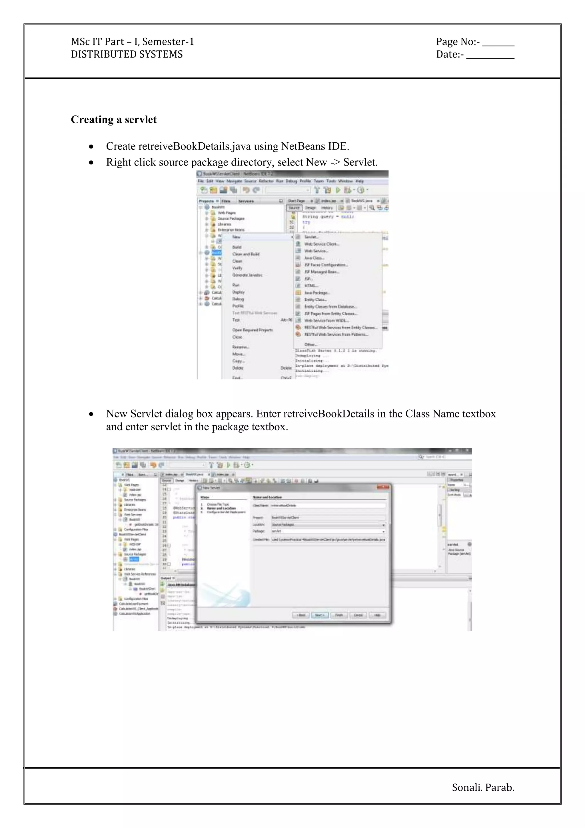 MSc IT Part – I, Semester-1 Page No:- ________ 
DISTRIBUTED SYSTEMS Date:- ____________ 
Sonali. Parab. 
Creating a servlet 
 Create retreiveBookDetails.java using NetBeans IDE. 
 Right click source package directory, select New -> Servlet. 
 New Servlet dialog box appears. Enter retreiveBookDetails in the Class Name textbox 
and enter servlet in the package textbox. 
 