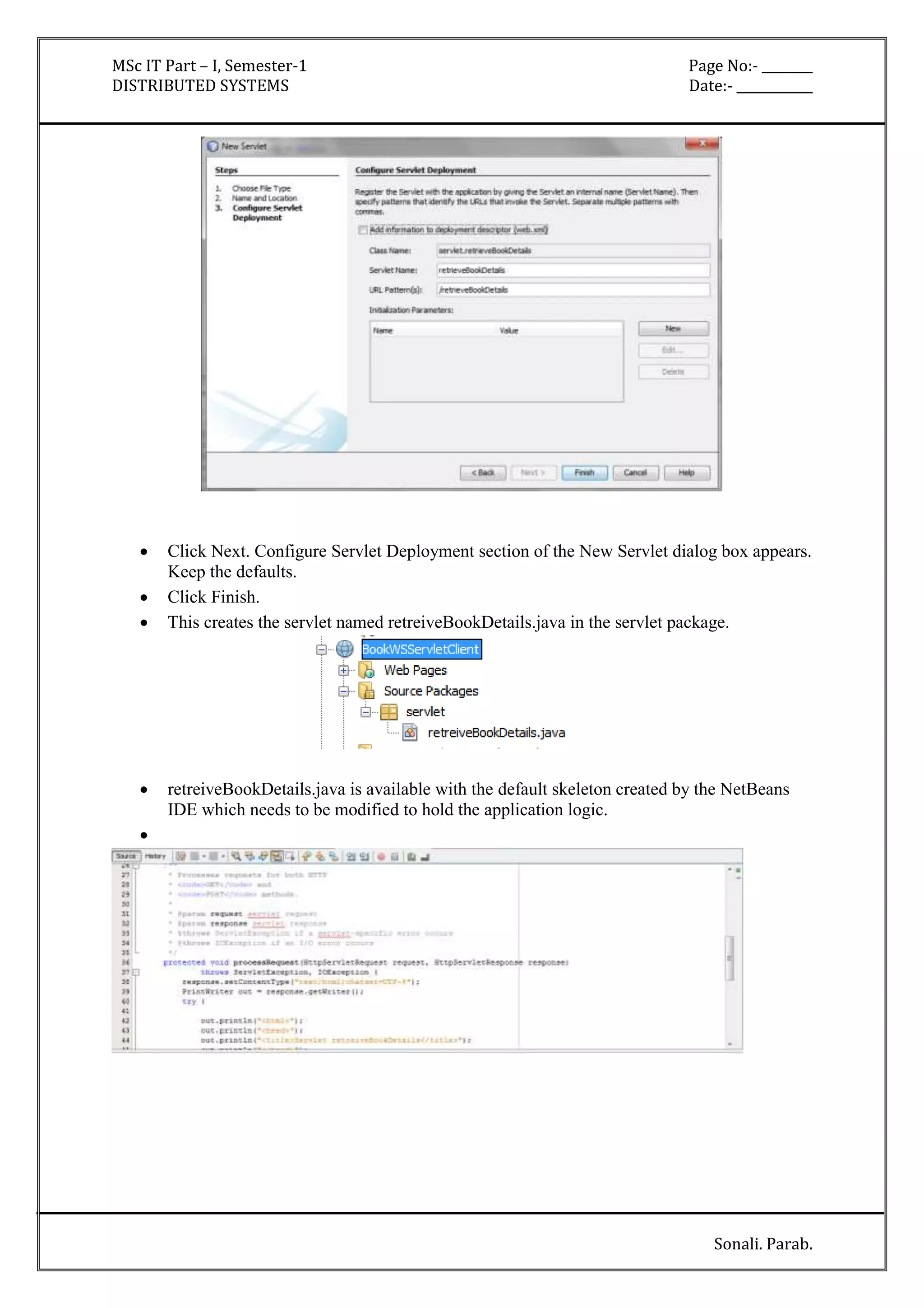 MSc IT Part – I, Semester-1 Page No:- ________ 
DISTRIBUTED SYSTEMS Date:- ____________ 
 Click Next. Configure Servlet Deployment section of the New Servlet dialog box appears. 
Sonali. Parab. 
Keep the defaults. 
 Click Finish. 
 This creates the servlet named retreiveBookDetails.java in the servlet package. 
 retreiveBookDetails.java is available with the default skeleton created by the NetBeans 
IDE which needs to be modified to hold the application logic. 
 
 