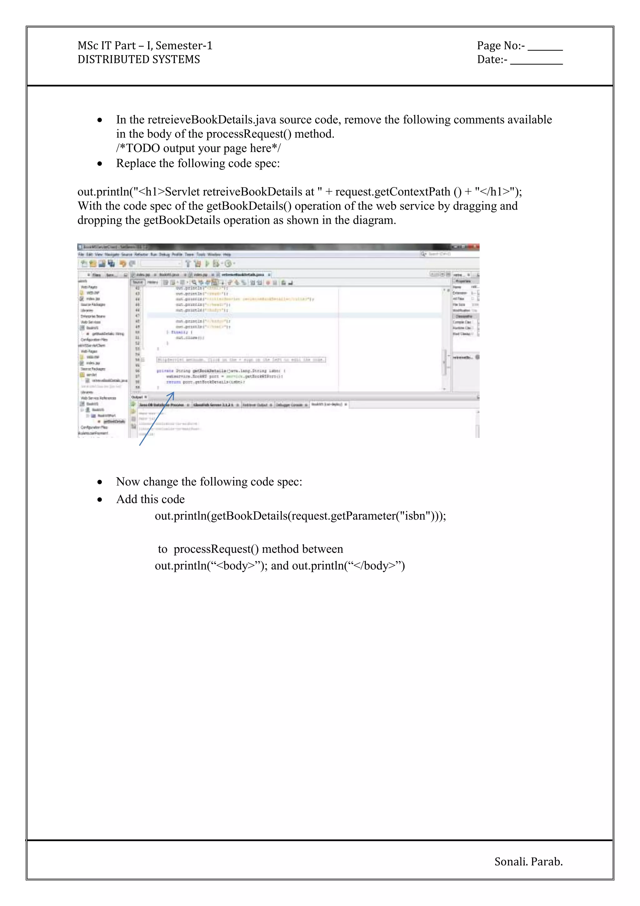 MSc IT Part – I, Semester-1 Page No:- ________ 
DISTRIBUTED SYSTEMS Date:- ____________ 
 In the retreieveBookDetails.java source code, remove the following comments available 
Sonali. Parab. 
in the body of the processRequest() method. 
/*TODO output your page here*/ 
 Replace the following code spec: 
out.println("<h1>Servlet retreiveBookDetails at " + request.getContextPath () + "</h1>"); 
With the code spec of the getBookDetails() operation of the web service by dragging and 
dropping the getBookDetails operation as shown in the diagram. 
 Now change the following code spec: 
 Add this code 
out.println(getBookDetails(request.getParameter("isbn"))); 
to processRequest() method between 
out.println(“<body>”); and out.println(“</body>”) 
 