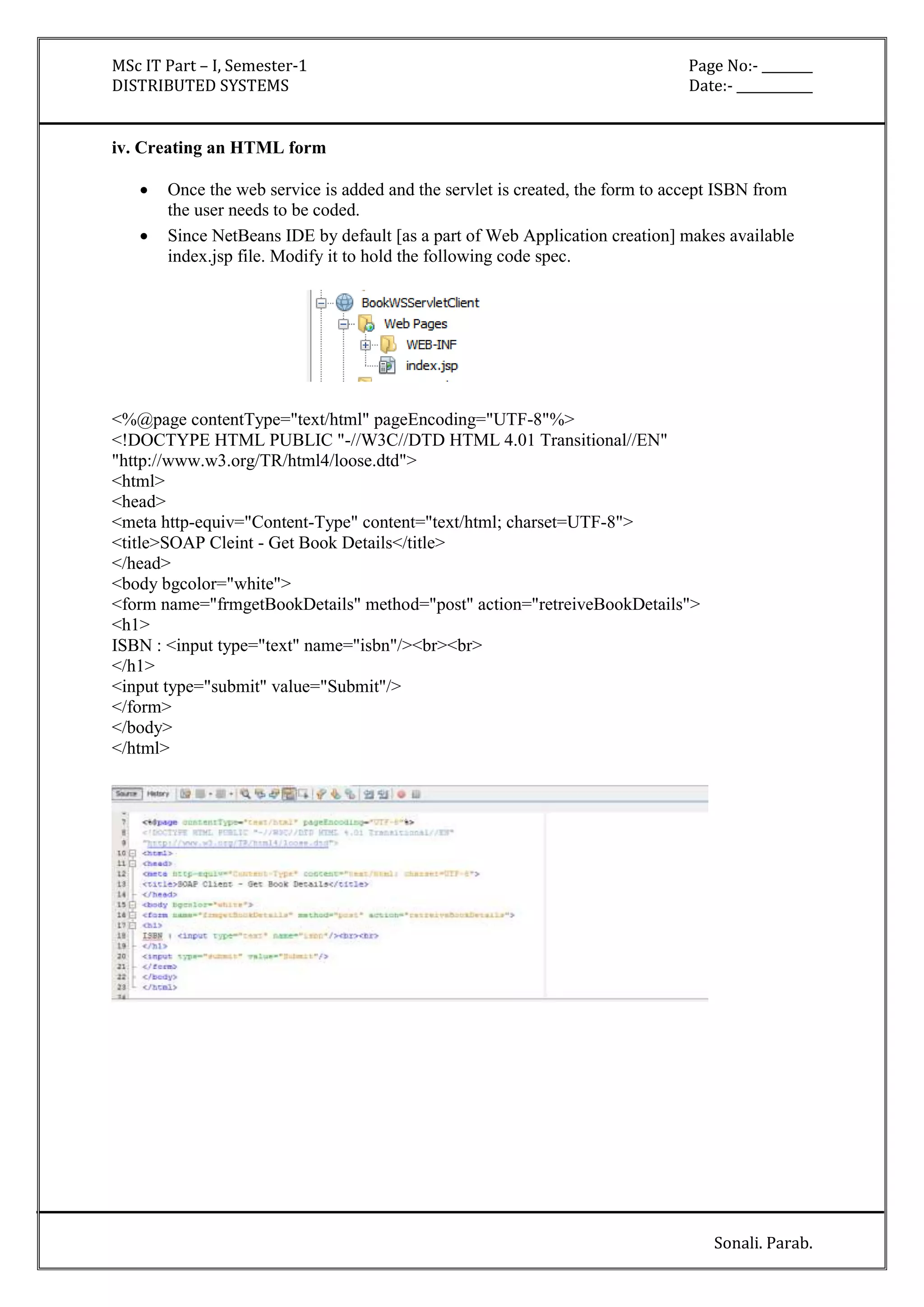 MSc IT Part – I, Semester-1 Page No:- ________ 
DISTRIBUTED SYSTEMS Date:- ____________ 
Sonali. Parab. 
iv. Creating an HTML form 
 Once the web service is added and the servlet is created, the form to accept ISBN from 
the user needs to be coded. 
 Since NetBeans IDE by default [as a part of Web Application creation] makes available 
index.jsp file. Modify it to hold the following code spec. 
<%@page contentType="text/html" pageEncoding="UTF-8"%> 
<!DOCTYPE HTML PUBLIC "-//W3C//DTD HTML 4.01 Transitional//EN" 
"http://www.w3.org/TR/html4/loose.dtd"> 
<html> 
<head> 
<meta http-equiv="Content-Type" content="text/html; charset=UTF-8"> 
<title>SOAP Cleint - Get Book Details</title> 
</head> 
<body bgcolor="white"> 
<form name="frmgetBookDetails" method="post" action="retreiveBookDetails"> 
<h1> 
ISBN : <input type="text" name="isbn"/><br><br> 
</h1> 
<input type="submit" value="Submit"/> 
</form> 
</body> 
</html> 
 