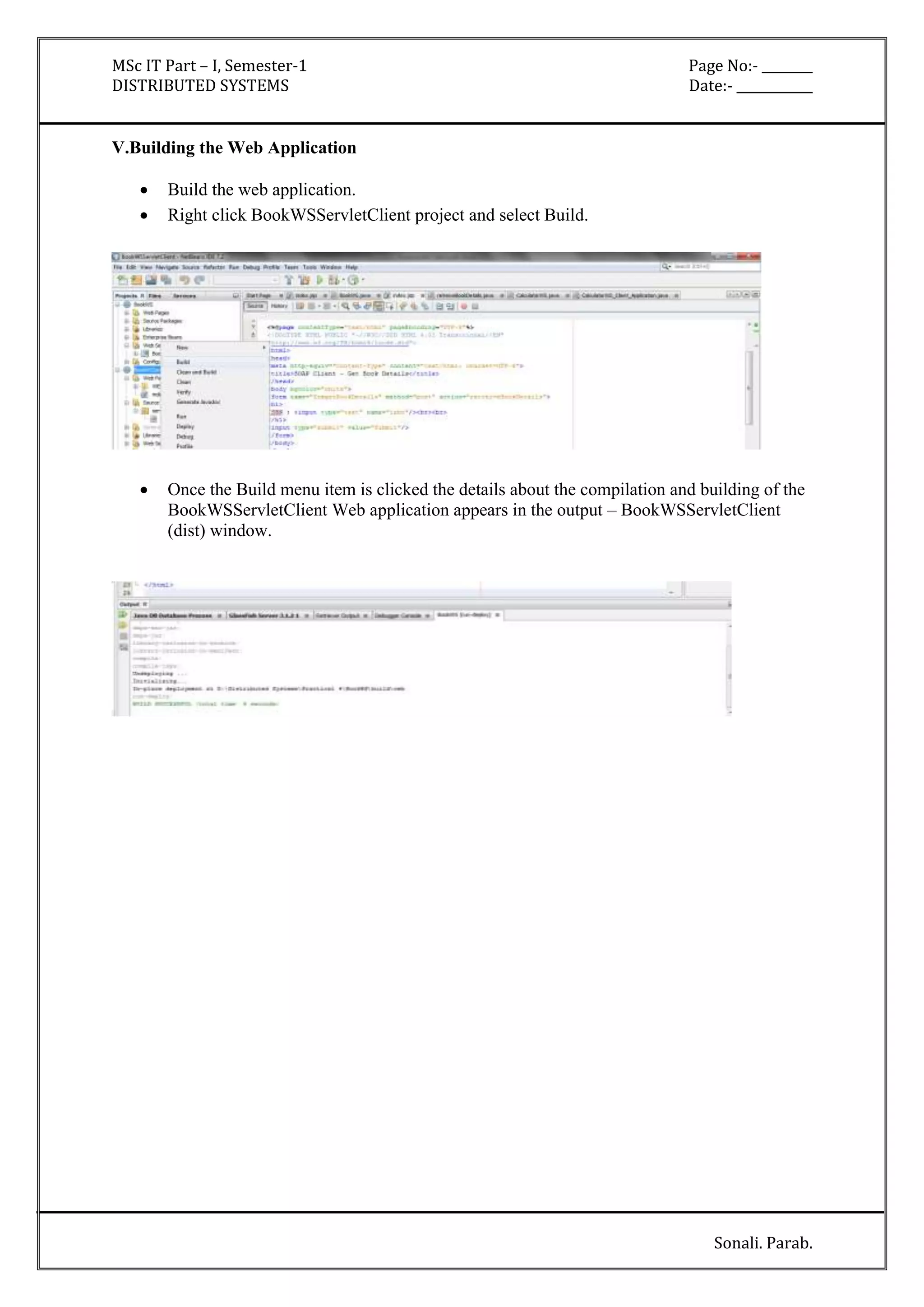 MSc IT Part – I, Semester-1 Page No:- ________ 
DISTRIBUTED SYSTEMS Date:- ____________ 
Sonali. Parab. 
V.Building the Web Application 
 Build the web application. 
 Right click BookWSServletClient project and select Build. 
 Once the Build menu item is clicked the details about the compilation and building of the 
BookWSServletClient Web application appears in the output – BookWSServletClient 
(dist) window. 
 