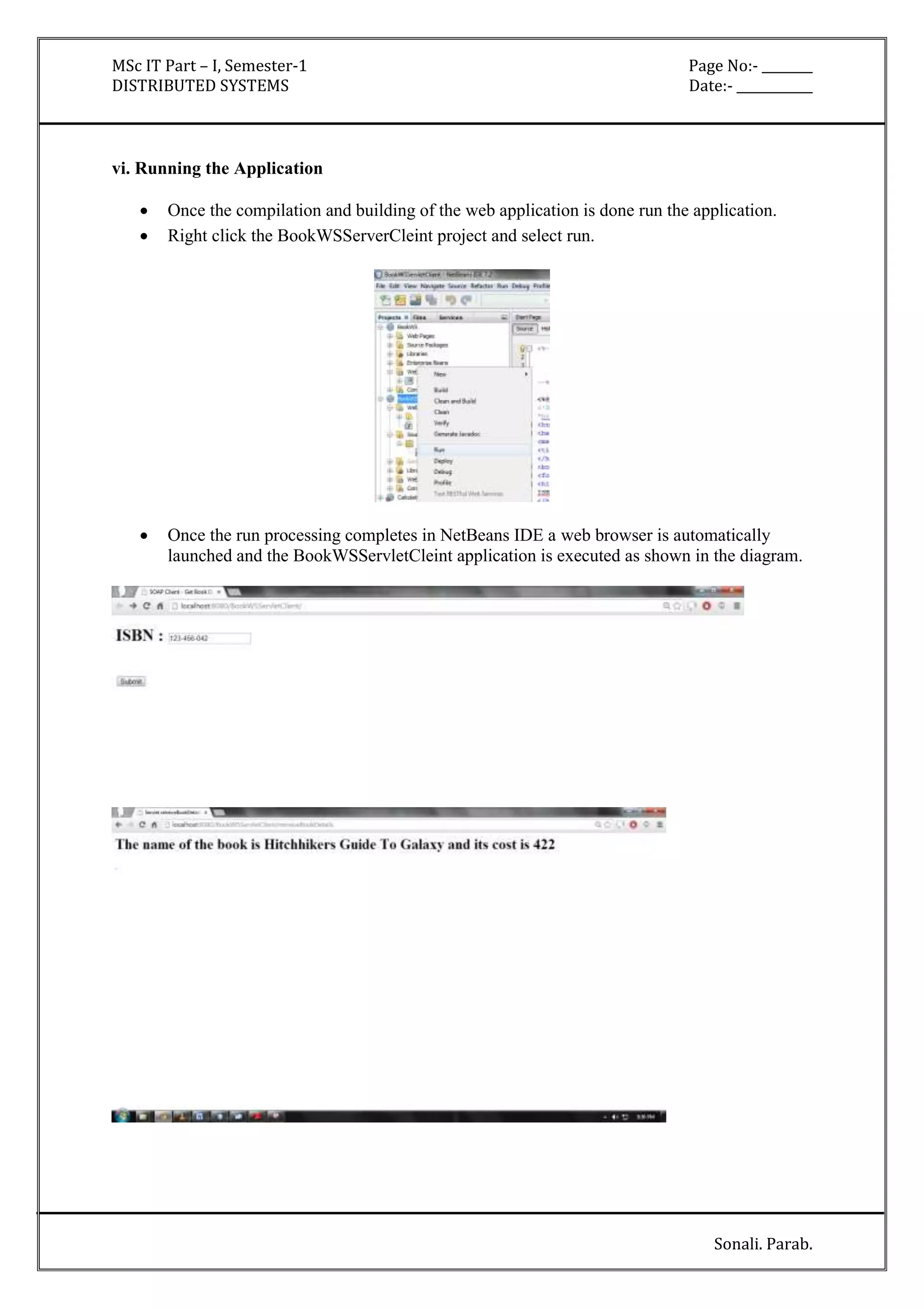 MSc IT Part – I, Semester-1 Page No:- ________ 
DISTRIBUTED SYSTEMS Date:- ____________ 
Sonali. Parab. 
vi. Running the Application 
 Once the compilation and building of the web application is done run the application. 
 Right click the BookWSServerCleint project and select run. 
 Once the run processing completes in NetBeans IDE a web browser is automatically 
launched and the BookWSServletCleint application is executed as shown in the diagram. 
 