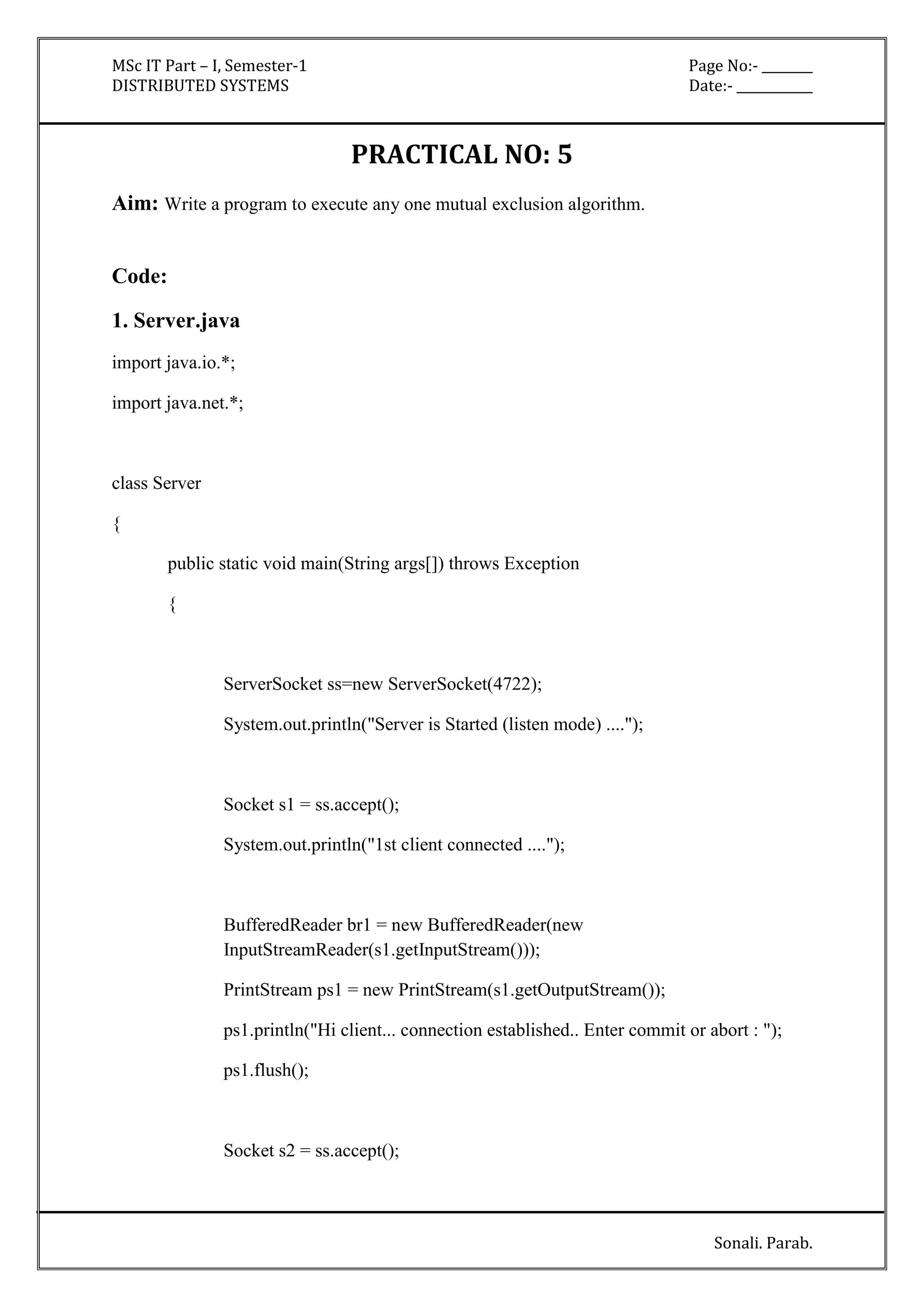 MSc IT Part – I, Semester-1 Page No:- ________ 
DISTRIBUTED SYSTEMS Date:- ____________ 
Sonali. Parab. 
PRACTICAL NO: 5 
Aim: Write a program to execute any one mutual exclusion algorithm. 
Code: 
1. Server.java 
import java.io.*; 
import java.net.*; 
class Server 
{ 
public static void main(String args[]) throws Exception 
{ 
ServerSocket ss=new ServerSocket(4722); 
System.out.println("Server is Started (listen mode) ...."); 
Socket s1 = ss.accept(); 
System.out.println("1st client connected ...."); 
BufferedReader br1 = new BufferedReader(new 
InputStreamReader(s1.getInputStream())); 
PrintStream ps1 = new PrintStream(s1.getOutputStream()); 
ps1.println("Hi client... connection established.. Enter commit or abort : "); 
ps1.flush(); 
Socket s2 = ss.accept(); 
 