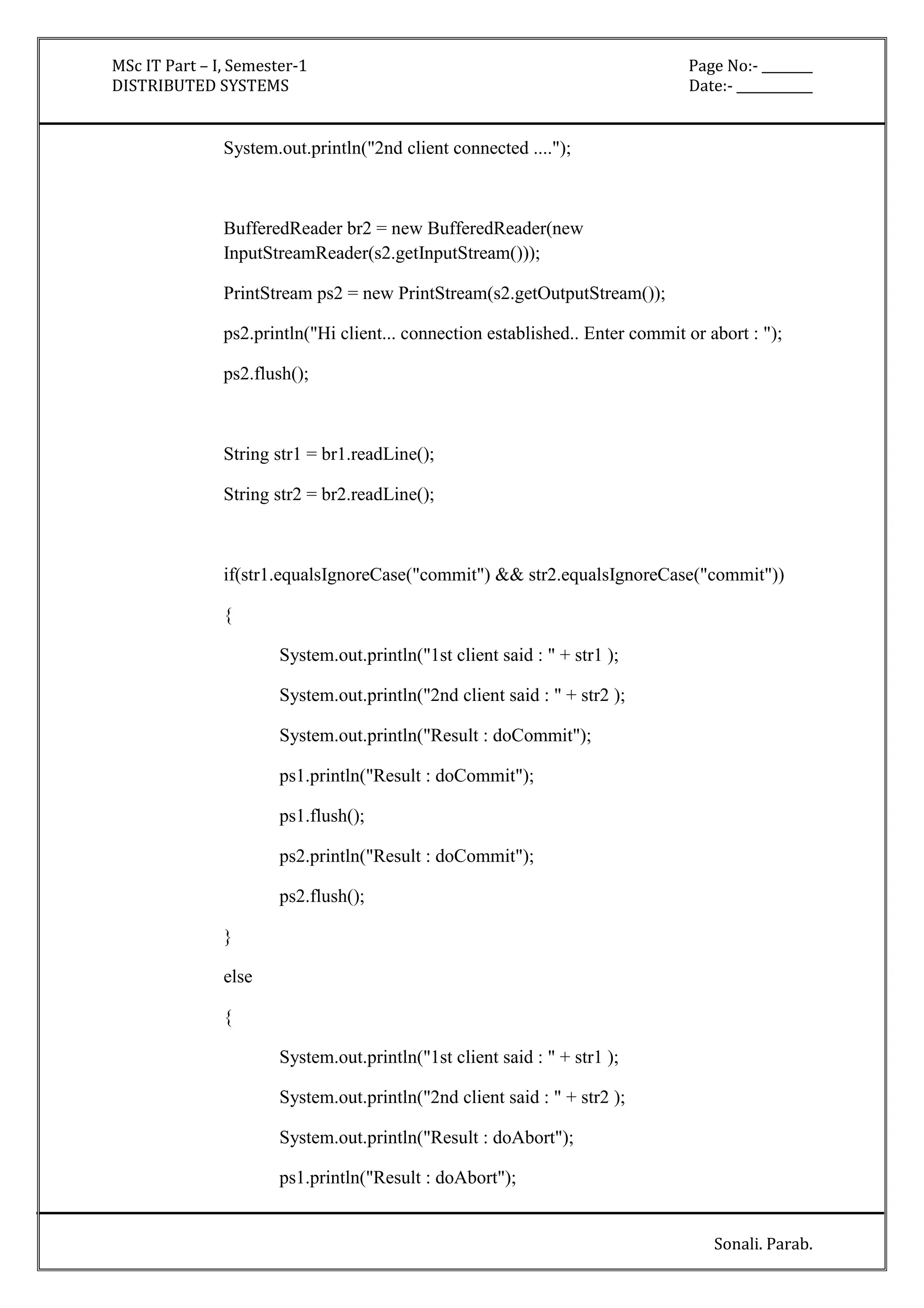 MSc IT Part – I, Semester-1 Page No:- ________ 
DISTRIBUTED SYSTEMS Date:- ____________ 
Sonali. Parab. 
System.out.println("2nd client connected ...."); 
BufferedReader br2 = new BufferedReader(new 
InputStreamReader(s2.getInputStream())); 
PrintStream ps2 = new PrintStream(s2.getOutputStream()); 
ps2.println("Hi client... connection established.. Enter commit or abort : "); 
ps2.flush(); 
String str1 = br1.readLine(); 
String str2 = br2.readLine(); 
if(str1.equalsIgnoreCase("commit") && str2.equalsIgnoreCase("commit")) 
{ 
System.out.println("1st client said : " + str1 ); 
System.out.println("2nd client said : " + str2 ); 
System.out.println("Result : doCommit"); 
ps1.println("Result : doCommit"); 
ps1.flush(); 
ps2.println("Result : doCommit"); 
ps2.flush(); 
} 
else 
{ 
System.out.println("1st client said : " + str1 ); 
System.out.println("2nd client said : " + str2 ); 
System.out.println("Result : doAbort"); 
ps1.println("Result : doAbort"); 
 