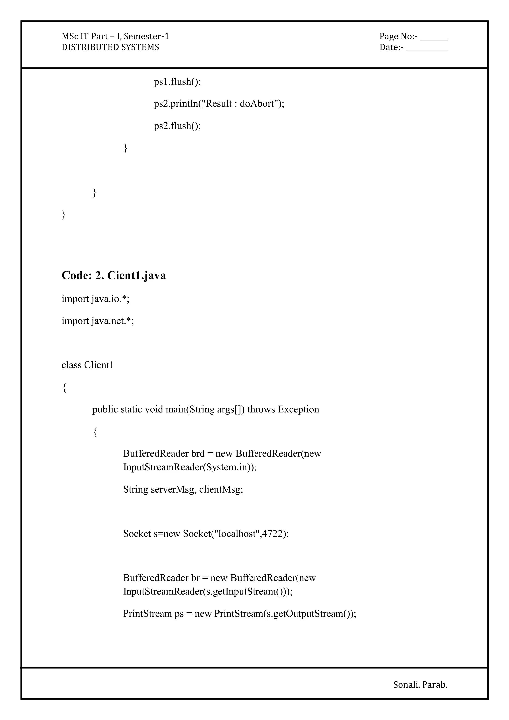 MSc IT Part – I, Semester-1 Page No:- ________ 
DISTRIBUTED SYSTEMS Date:- ____________ 
Sonali. Parab. 
ps1.flush(); 
ps2.println("Result : doAbort"); 
ps2.flush(); 
} 
} 
} 
Code: 2. Cient1.java 
import java.io.*; 
import java.net.*; 
class Client1 
{ 
public static void main(String args[]) throws Exception 
{ 
BufferedReader brd = new BufferedReader(new 
InputStreamReader(System.in)); 
String serverMsg, clientMsg; 
Socket s=new Socket("localhost",4722); 
BufferedReader br = new BufferedReader(new 
InputStreamReader(s.getInputStream())); 
PrintStream ps = new PrintStream(s.getOutputStream()); 
 