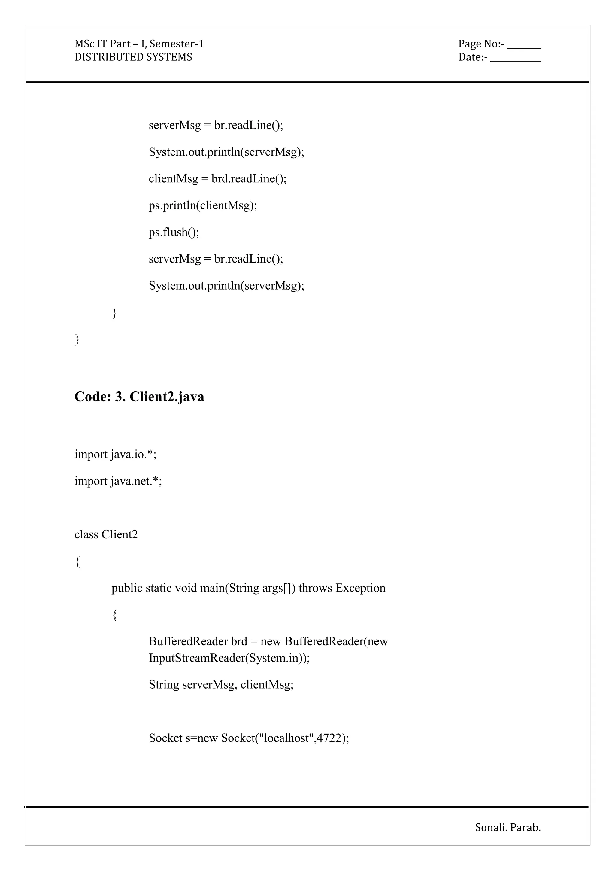 MSc IT Part – I, Semester-1 Page No:- ________ 
DISTRIBUTED SYSTEMS Date:- ____________ 
Sonali. Parab. 
serverMsg = br.readLine(); 
System.out.println(serverMsg); 
clientMsg = brd.readLine(); 
ps.println(clientMsg); 
ps.flush(); 
serverMsg = br.readLine(); 
System.out.println(serverMsg); 
} 
} 
Code: 3. Client2.java 
import java.io.*; 
import java.net.*; 
class Client2 
{ 
public static void main(String args[]) throws Exception 
{ 
BufferedReader brd = new BufferedReader(new 
InputStreamReader(System.in)); 
String serverMsg, clientMsg; 
Socket s=new Socket("localhost",4722); 
 