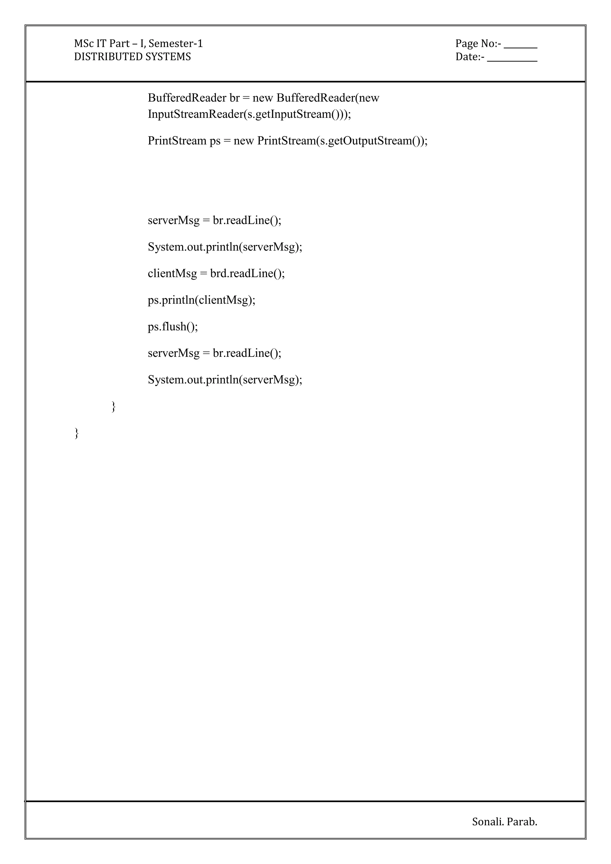 MSc IT Part – I, Semester-1 Page No:- ________ 
DISTRIBUTED SYSTEMS Date:- ____________ 
Sonali. Parab. 
BufferedReader br = new BufferedReader(new 
InputStreamReader(s.getInputStream())); 
PrintStream ps = new PrintStream(s.getOutputStream()); 
serverMsg = br.readLine(); 
System.out.println(serverMsg); 
clientMsg = brd.readLine(); 
ps.println(clientMsg); 
ps.flush(); 
serverMsg = br.readLine(); 
System.out.println(serverMsg); 
} 
} 
 