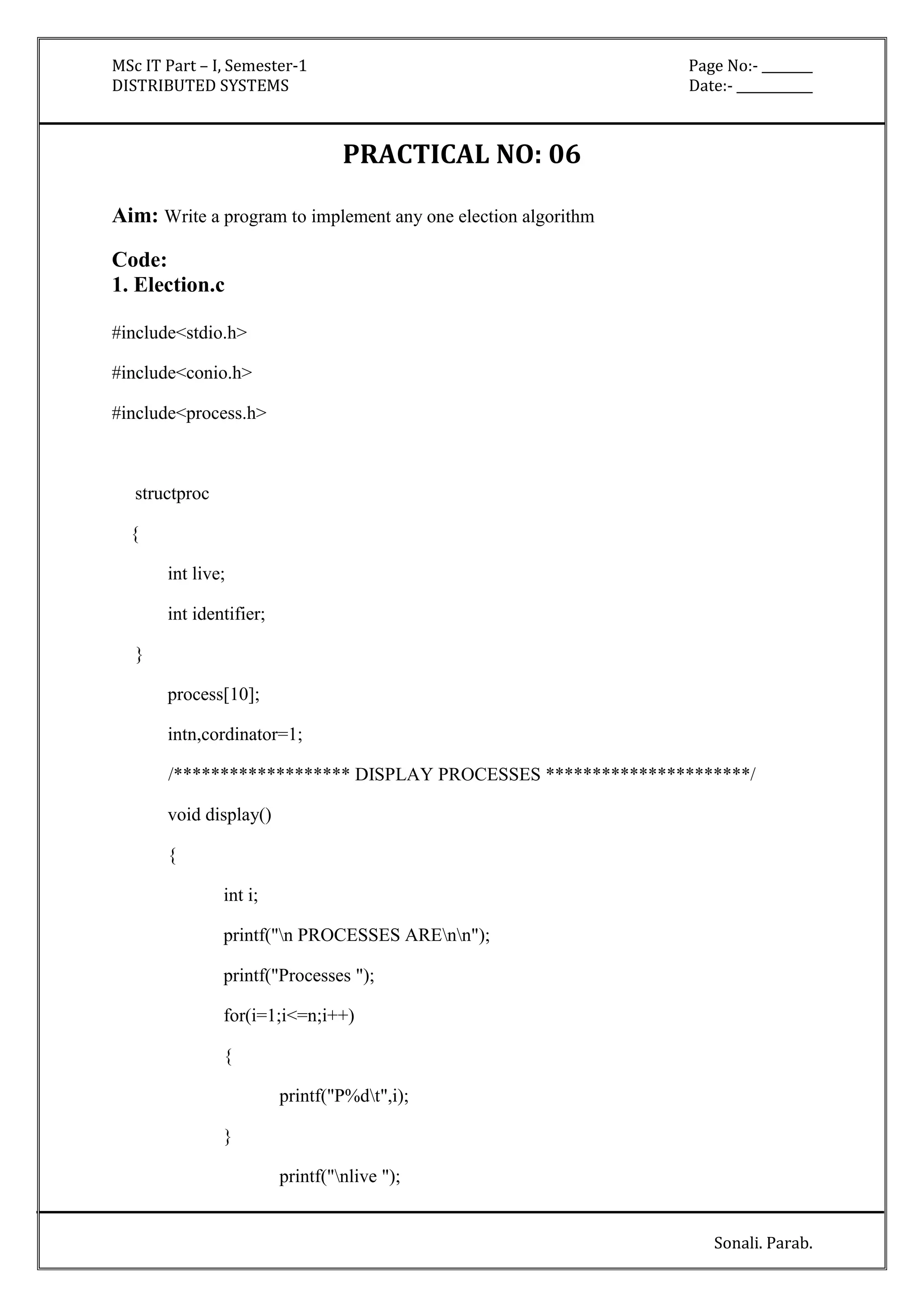 MSc IT Part – I, Semester-1 Page No:- ________ 
DISTRIBUTED SYSTEMS Date:- ____________ 
Sonali. Parab. 
PRACTICAL NO: 06 
Aim: Write a program to implement any one election algorithm 
Code: 
1. Election.c 
#include<stdio.h> 
#include<conio.h> 
#include<process.h> 
structproc 
{ 
int live; 
int identifier; 
} 
process[10]; 
intn,cordinator=1; 
/******************* DISPLAY PROCESSES **********************/ 
void display() 
{ 
int i; 
printf("n PROCESSES AREnn"); 
printf("Processes "); 
for(i=1;i<=n;i++) 
{ 
printf("P%dt",i); 
} 
printf("nlive "); 
 