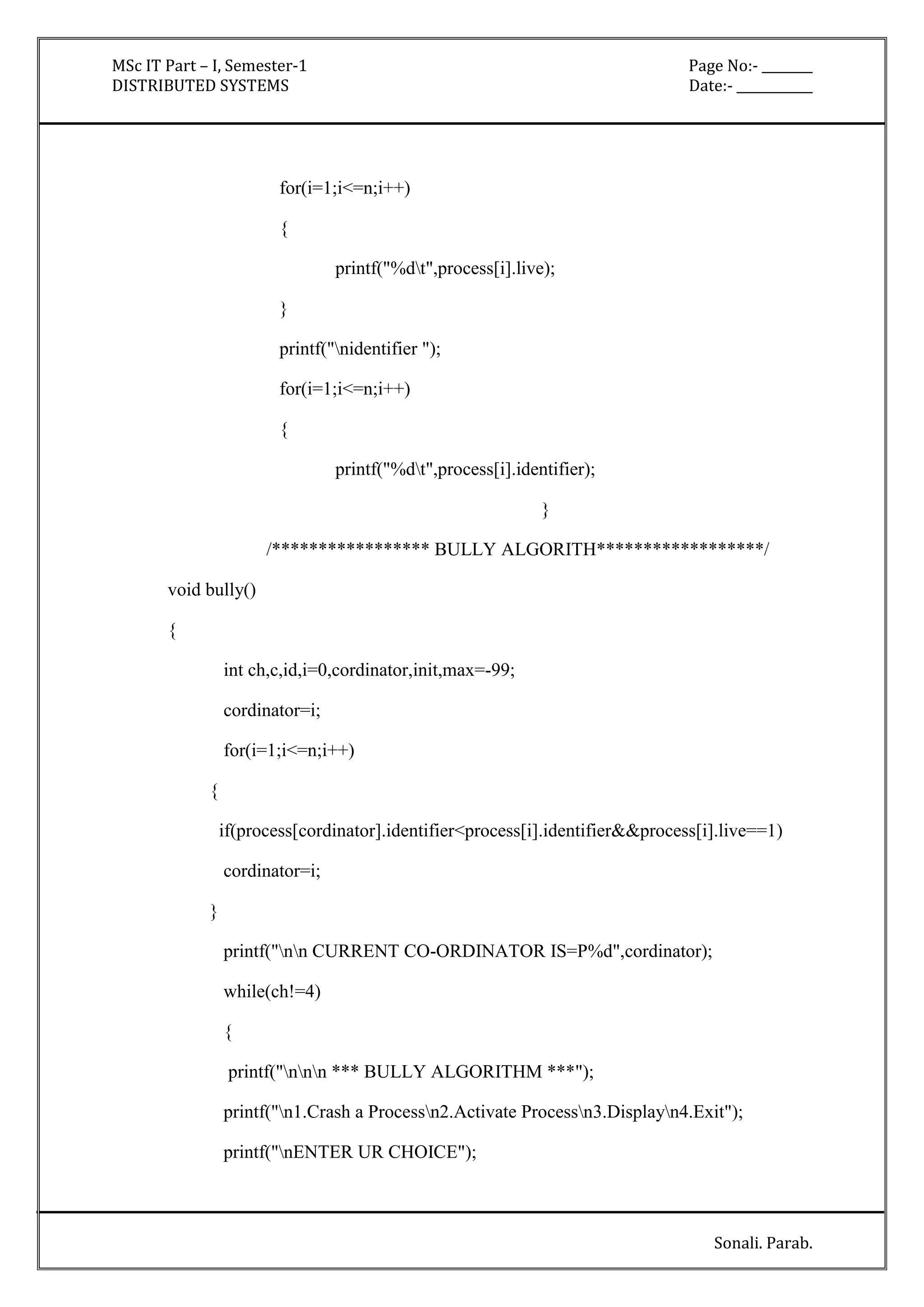 MSc IT Part – I, Semester-1 Page No:- ________ 
DISTRIBUTED SYSTEMS Date:- ____________ 
Sonali. Parab. 
for(i=1;i<=n;i++) 
{ 
printf("%dt",process[i].live); 
} 
printf("nidentifier "); 
for(i=1;i<=n;i++) 
{ 
printf("%dt",process[i].identifier); 
} 
/***************** BULLY ALGORITH******************/ 
void bully() 
{ 
int ch,c,id,i=0,cordinator,init,max=-99; 
cordinator=i; 
for(i=1;i<=n;i++) 
{ 
if(process[cordinator].identifier<process[i].identifier&&process[i].live==1) 
cordinator=i; 
} 
printf("nn CURRENT CO-ORDINATOR IS=P%d",cordinator); 
while(ch!=4) 
{ 
printf("nnn *** BULLY ALGORITHM ***"); 
printf("n1.Crash a Processn2.Activate Processn3.Displayn4.Exit"); 
printf("nENTER UR CHOICE"); 
 