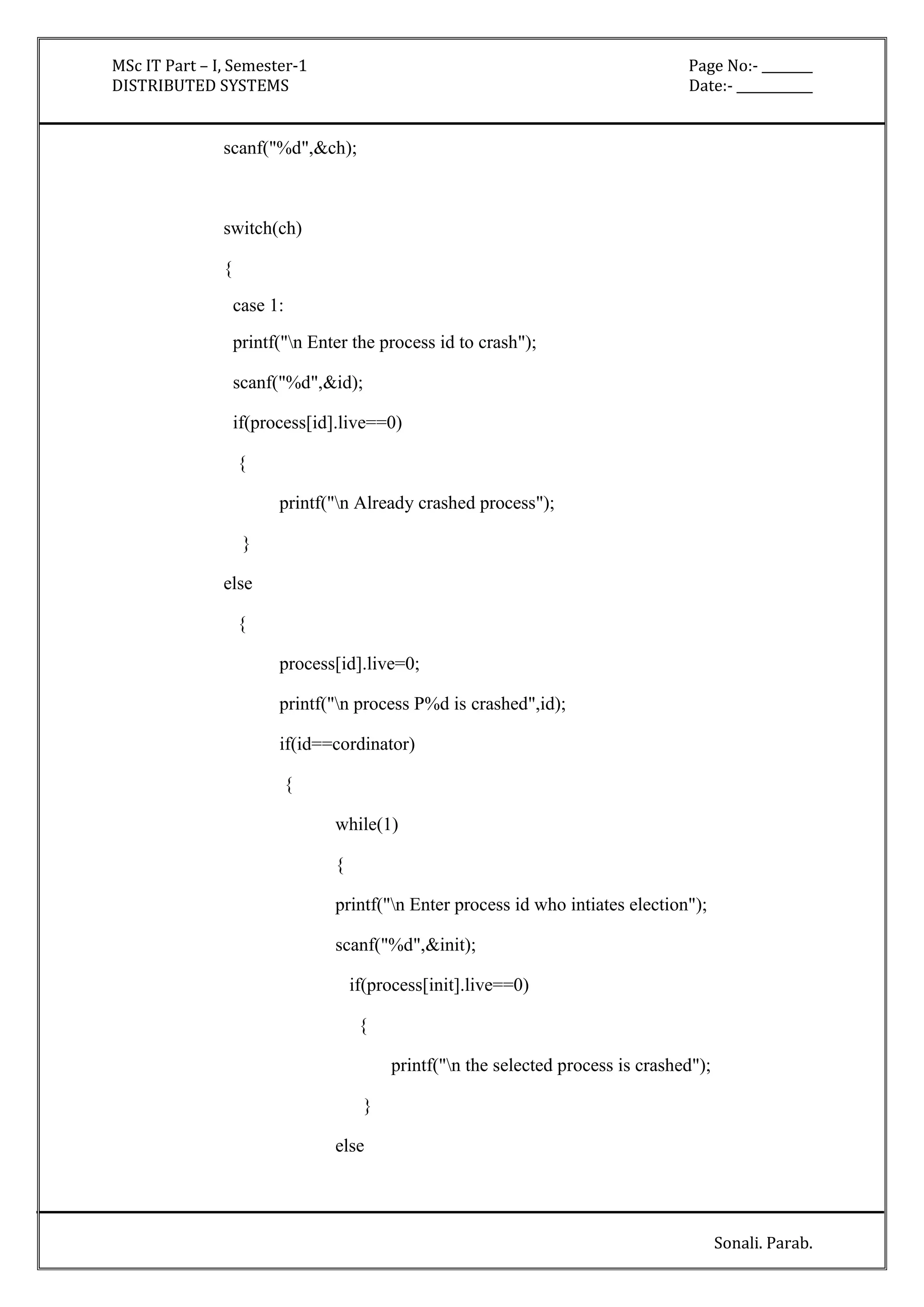 MSc IT Part – I, Semester-1 Page No:- ________ 
DISTRIBUTED SYSTEMS Date:- ____________ 
Sonali. Parab. 
scanf("%d",&ch); 
switch(ch) 
{ 
case 1: 
printf("n Enter the process id to crash"); 
scanf("%d",&id); 
if(process[id].live==0) 
{ 
printf("n Already crashed process"); 
} 
else 
{ 
process[id].live=0; 
printf("n process P%d is crashed",id); 
if(id==cordinator) 
{ 
while(1) 
{ 
printf("n Enter process id who intiates election"); 
scanf("%d",&init); 
if(process[init].live==0) 
{ 
printf("n the selected process is crashed"); 
} 
else 
 