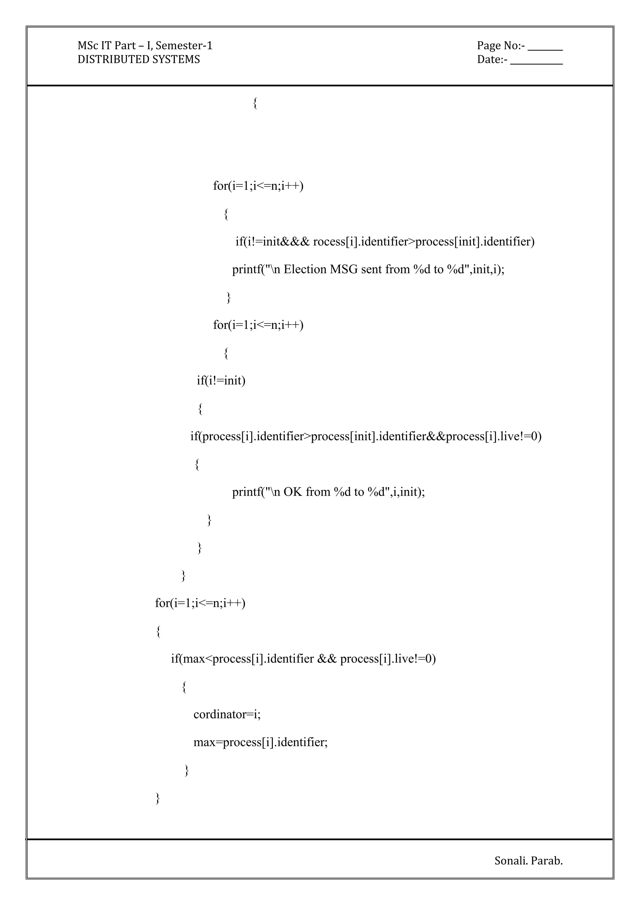 MSc IT Part – I, Semester-1 Page No:- ________ 
DISTRIBUTED SYSTEMS Date:- ____________ 
Sonali. Parab. 
{ 
for(i=1;i<=n;i++) 
{ 
if(i!=init&&& rocess[i].identifier>process[init].identifier) 
printf("n Election MSG sent from %d to %d",init,i); 
} 
for(i=1;i<=n;i++) 
{ 
if(i!=init) 
{ 
if(process[i].identifier>process[init].identifier&&process[i].live!=0) 
{ 
printf("n OK from %d to %d",i,init); 
} 
} 
} 
for(i=1;i<=n;i++) 
{ 
if(max<process[i].identifier && process[i].live!=0) 
{ 
cordinator=i; 
max=process[i].identifier; 
} 
} 
 