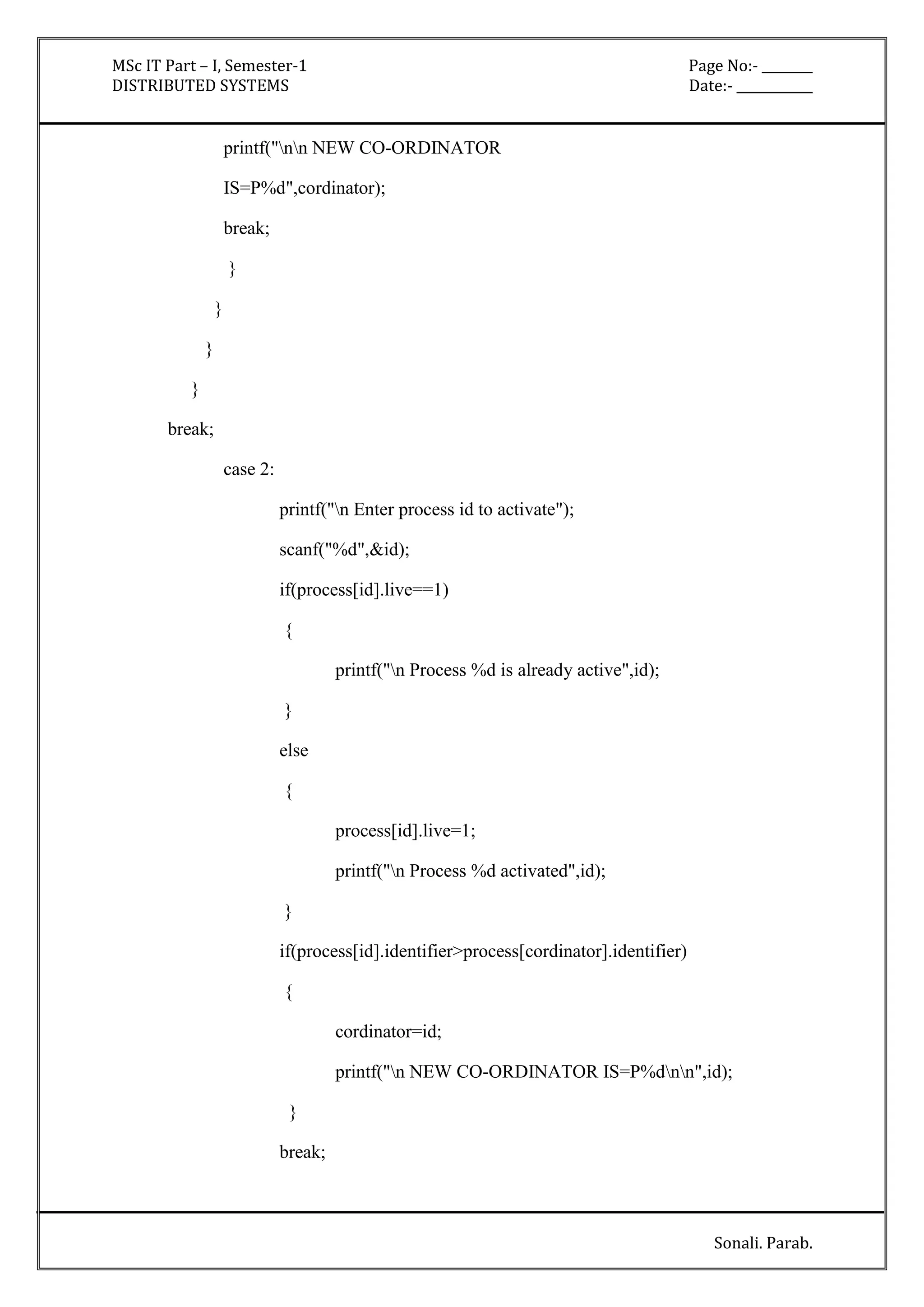 MSc IT Part – I, Semester-1 Page No:- ________ 
DISTRIBUTED SYSTEMS Date:- ____________ 
Sonali. Parab. 
printf("nn NEW CO-ORDINATOR 
IS=P%d",cordinator); 
break; 
} 
} 
} 
} 
break; 
case 2: 
printf("n Enter process id to activate"); 
scanf("%d",&id); 
if(process[id].live==1) 
{ 
printf("n Process %d is already active",id); 
} 
else 
{ 
process[id].live=1; 
printf("n Process %d activated",id); 
} 
if(process[id].identifier>process[cordinator].identifier) 
{ 
cordinator=id; 
printf("n NEW CO-ORDINATOR IS=P%dnn",id); 
} 
break; 
 