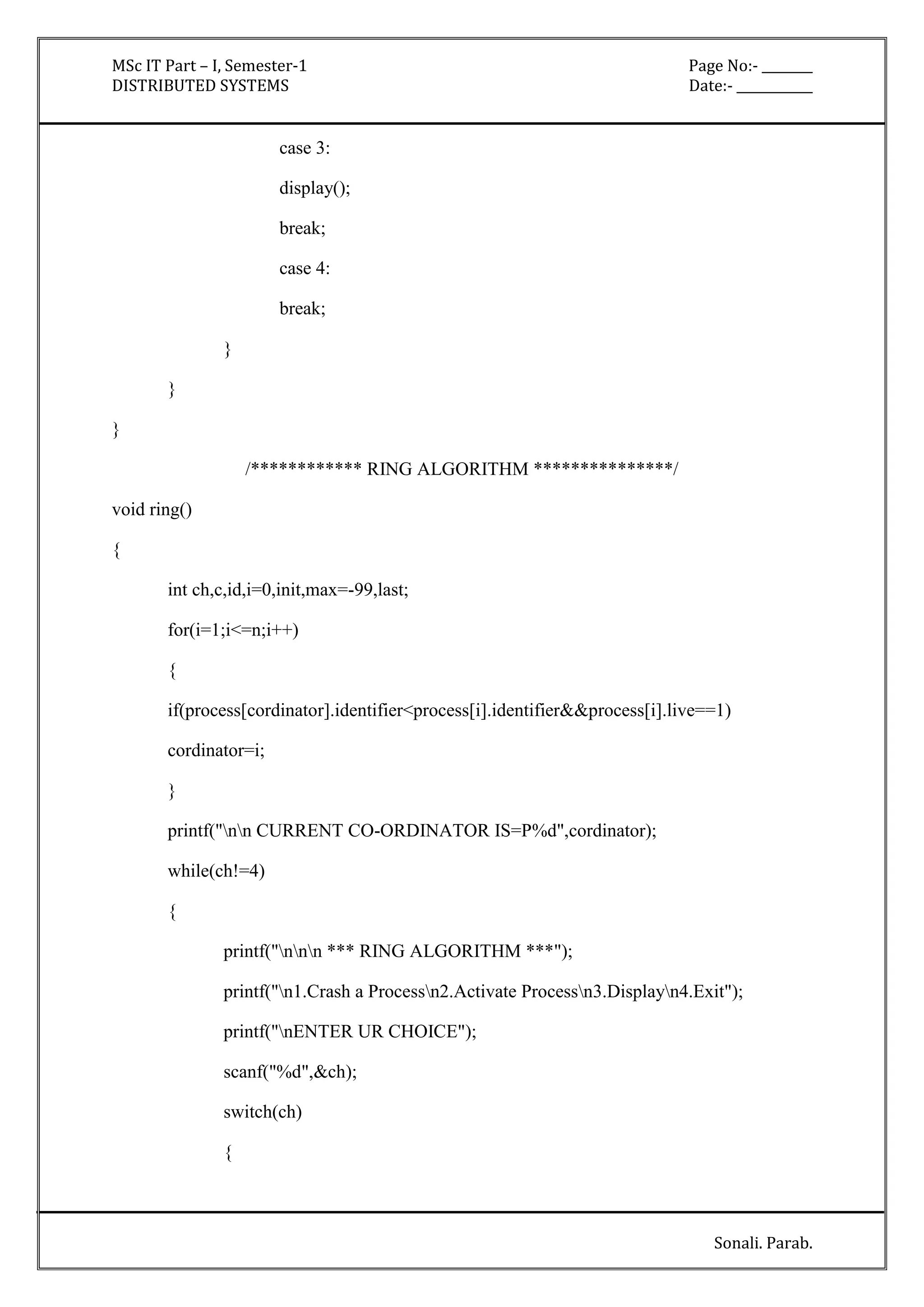 MSc IT Part – I, Semester-1 Page No:- ________ 
DISTRIBUTED SYSTEMS Date:- ____________ 
Sonali. Parab. 
case 3: 
display(); 
break; 
case 4: 
break; 
} 
} 
} 
/************ RING ALGORITHM ***************/ 
void ring() 
{ 
int ch,c,id,i=0,init,max=-99,last; 
for(i=1;i<=n;i++) 
{ 
if(process[cordinator].identifier<process[i].identifier&&process[i].live==1) 
cordinator=i; 
} 
printf("nn CURRENT CO-ORDINATOR IS=P%d",cordinator); 
while(ch!=4) 
{ 
printf("nnn *** RING ALGORITHM ***"); 
printf("n1.Crash a Processn2.Activate Processn3.Displayn4.Exit"); 
printf("nENTER UR CHOICE"); 
scanf("%d",&ch); 
switch(ch) 
{ 
 